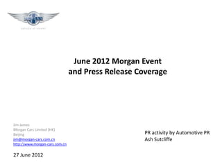 June 2012 Morgan Event
                                and Press Release Coverage




Jim James
Morgan Cars Limited (HK)
Beijing                                             PR activity by Automotive PR
jim@morgan-cars.com.cn                              Ash Sutcliffe
http://www.morgan-cars.com.cn

27 June 2012
 