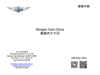 摩根中国
Jim James金宝
Managing Director执行总经理
Morgan Cars (Beijing) Ltd 摩尔文摩根
汽车销售（北京）有限公司
April 2018 2018年4月
Morgan Cars China
摩根汽车中国
http://www.morgan-cars.com.cn
jim@morgan-cars.com.cn
+8613910731967
400-630-1870
 