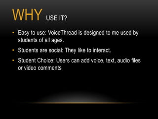 WHY USE IT?
• Easy to use: VoiceThread is designed to me used by
  students of all ages.
• Students are social: They like to interact.
• Student Choice: Users can add voice, text, audio files
  or video comments
 