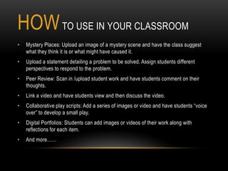 HOW TO USE IN YOUR CLASSROOM
•   Mystery Places: Upload an image of a mystery scene and have the class suggest
    what they think it is or what might have caused it.
•   Upload a statement detailing a problem to be solved. Assign students different
    perspectives to respond to the problem.
•   Peer Review: Scan in /upload student work and have students comment on their
    thoughts.
•   Link a video and have students view and then discuss the video.
•   Collaborative play scripts: Add a series of images or video and have students “voice
    over” to develop a small play.
•   Digital Portfolios: Students can add images or videos of their work along with
    reflections for each item.
•   And more……
 