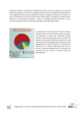 D’après ces résultats, il semble donc indéniable que tous les instituts en rapport avec le tourisme
doivent être présents sur le web. De nombreuses personnes sont susceptibles d’être intéressée par
les renseignements fournis et ont, aujourd’hui tendance à changer de manière de fonctionner. En
effet, la majorité des touristes ont comme premier réflexe d’aller se renseigner sur internet afin de
déterminer ce qu’ils désirent réellement. D’après un sondage réalisé par TNS Sofres, on peut
remarquer qu’internet influence 22% des français dans le choix de leur destination.




                                           Les habitudes et les pratiques sont en train de changer.
                                           Comme on peut le voir sur le schéma suivant, les canaux
                                           de préparation et d’achat des internautes Français
                                           varient. En effet, depuis quelques mois, on observe une
                                           tendance à la hausse de réservation exclusive sur le web
                                           pour les prestations de voyage. Internet est donc un outil
                                           obligatoire pour, récolter, transférer et redistribuer des
                                           informations. Ce système d’information peut être vu
                                           comme un élément complémentaire à une structure de
                                           tourisme mais aussi comme un facteur principal de
                                           développement.




       Morgane Bozec – Maison du Tourisme Baie de Morlaix Monts d’Arrée – Mai/Juin 2010
 