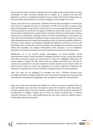 Dans un premier temps, on observe majoritairement plus d’opportunités que de menaces au niveau
économique. En effet, l’e-tourisme bénéficie de sa rapidité, de sa simplicité mais peut être
également vu comme un complément d’activité. Ensuite, la présence de certaines infrastructures sur
des sites internet, peut permettre à ces dernières de gagner un pourcentage sur les visites.

Ensuite, d’un point de vue socioculturel, l’utilisation d’internet pour promulguer le tourisme peut
être à la fois un avantage mais aussi un inconvénient. En effet, il faut prendre en compte qu’une
partie de la population n’a pas internet, et que ce qui est mis sur une page web doit être sécurisé. Il
ne faut pas perdre le contrôle de son image et se méfier de certains sites. De plus, les métiers du
tourisme étant caractérisés par le contact humain, l’utilisation d’internet ne doit pas être un facteur
de perte de ses compétences spécifiques. Outre ses diverses caractéristiques, il est important de
noter que l’e-tourisme bénéficie de différents moteurs socioculturels. En effet, Internet est un outil
utilisé quotidiennement par la majorité de la population. Grâce aux diverses possibilités qu’offre le e-
tourisme, on peut, réserver, se renseigner et partager des expériences communes sur une ou des
destinations. Ainsi, on trouve des sites communautaires, où le partage d’avis, de photos ou encore de
vidéos sont accessibles. Cet échange d’informations donne naissance à un lien fédérateur,
permettant aux internautes d’acquérir une certaine confiance envers telles ou telles destinations.

Globalement, en ce qui concerne l’aspect technologique, ce marché bénéficie d’outils
majoritairement simples à utiliser permettant le partage de données. De plus, ces derniers peuvent
être utilisés comme des supports de communication à l’impact non négligeable. Néanmoins, une
certaine vigilance s’impose. En effet, Internet offre de multiples informations et il faut être en
mesure de se positionner et de savoir transmettre la bonne donnée au bon moment. Enfin, l’e-
tourisme peut se baser sur certain site collaboratif, où le contenu dépend de l’implication des
internautes. Il faut donc être en mesure d’alimenter ce type de site pour les rendre dynamique.

Enfin, d’un point de vue écologique, les avantages sont clairs. L’utilisation d’internet pour
promulguer des offres touristiques représente en soit, une économie de papiers très importante. On
remarque donc une diminution du gaspillage, et par conséquent un respect de l’environnement.



Après avoir réalisé une présentation de la Maison du Tourisme, ainsi que son approche face aux
outils multimédias, nous avons fait une analyse du secteur de l’e-tourisme, milieu dans lequel la
structure souhaite évoluer. Il est donc important maintenant de se poser les bonnes questions afin
de déterminer la stratégie à adopter par les acteurs du secteur touristique face à l’influence
croissante d’Internet. C’est à cette problématique que nous allons essayer de répondre grâce à
l’étude réalisée dans la partie suivante.




       Morgane Bozec – Maison du Tourisme Baie de Morlaix Monts d’Arrée – Mai/Juin 2010
 