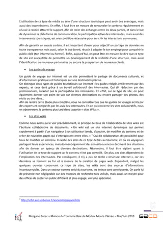 L’utilisation de ce type de média au sein d’une structure touristique peut avoir des avantages, mais
aussi des inconvénients. En effet, il faut être en mesure de renouveler le contenu régulièrement et
réussir à rendre attractif le support. Afin de créer des échanges entre les deux parties, et dans le but
de dynamiser la plateforme de communication, la participation active des internautes, mais aussi des
intervenants touristiques, est une condition nécessaire pour enrichir les interactions communes.

Afin de garantir un succès certain, il est important d’avoir pour objectif un partage de données en
toute transparence mais aussi, selon le but donné, réussir à adapter le ton employé pour conquérir le
public ciblé (ton informel ou formel). Enfin, aujourd’hui, on peut être en mesure de dire que ce type
de site est susceptible de permettre un développement de la visibilité d’une structure, mais aussi
l’identification de nouveaux partenaires ou encore la prospection de nouveaux clients.

          Les guides de voyage

Un guide de voyage sur internet est un site permettant le partage de documents culturels, et
d’informations pratiques et historiques sur une destination précise.
On distingue deux types de guides touristiques sur internet : les guides rédigés entièrement par des
experts, et ceux écrit grâce à un travail collaboratif des internautes. Qui dit rédaction par des
professionnels, n’exclut pas la participation des internautes. En effet, sur ce type de site, on peut
également donner son point de vue sur diverses destinations ou encore partager des photos, des
récits ou des idées…
Afin de rendre cette étude plus complète, nous ne considèrerons que les guides de voyages écrits par
des experts et complétés par les avis des internautes. En ce qui concerne les sites collaboratifs, nous
en observerons le contenu plus tard dans la partie « sites Wikis ».

          Les sites wikis

Comme nous avons pu le voir précédemment, le principe de base de l’élaboration de sites wikis est
l’écriture collaborative de documents. « Un wiki est un site internet dynamique qui permet
rapidement à partir d'un navigateur à un utilisateur lamda, d'ajouter, de modifier du contenu et de
créer de nouvelles pages qui s'interagissent entre elles. » 3 Qui dit collaborative, dit possibilité pour
tous de modifier un contenu. Il existe des sites de ce type dédiés au tourisme, et où les voyageurs
partagent leurs expériences, mais donnent également des conseils ou encore décrivent des situations
afin de donner un aperçu de diverses destinations. Néanmoins, il faut être vigilant quant à
l’utilisation de ce type de support car le contenu n’est pas contrôlé. De plus, ces sites dépendent de
l’implication des internautes. Par conséquent, il n’y a pas de réelle « structure internet », car ces
dernières se forment au fur et à mesure de la création de pages web. Cependant, malgré les
quelques craintes concernant ce type de sites, les wikis sont des sources d’informations
incontournables. Dans un secteur comme celui du tourisme, les enjeux sont conséquents. On parle ici
de présence non négligeable sur des moteurs de recherche très utilisés, mais aussi, un moyen pour
des offices de capter un public différent et plus engagé, voir plus spécialisé.




3
    http://urfist.enc.sorbonne.fr/anciensite/rss/wiki.htm




           Morgane Bozec – Maison du Tourisme Baie de Morlaix Monts d’Arrée – Mai/Juin 2010
 