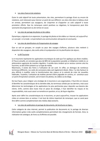    Les sites d’avis et de notations

Outre le coté objectif de toute présentation, des sites, permettant le partage d’avis ou encore de
notations, sont nécessaire pour donner un point de vue différent. Les sites cités dans le tableau situé
en annexe, permettent aux voyageurs, de s’exprimer et d’apporter un coté subjectif à toute
prestation offerte. Que les remarques soient positives ou négatives, la transparence peut être
synonyme de progression ou de remise en cause.

       Les sites de partage de photos et de vidéos

Dynamique, originale et en expansion, le partage de photos et de vidéos sur internet, est aujourd’hui
un concept « à la mode » et permettant une communication attrayante et concluante.

       Les sites de planification et d’organisation de voyages

Que se soit en groupes, en couple ou pour des voyages d’affaires, plusieurs sites mettent à
disposition des voyageurs, des outils utiles à la préparation et à la planification de séjours.

       Le M-Tourisme

Le m-tourisme représente les applications touristiques du web que l’on applique aux divers mobiles.
A l’heure actuelle, on constate que plus de 80% de la population possède un téléphone mobile et, ce
phénomène augmente de manière régulière. Il semble donc évident qu’un secteur comme celui du
tourisme, se doit d’être présent sur ce type de média.
Néanmoins, il existe des freins à l’utilisation de cet outil. En effet, on distingue de nombreux
terminaux différents. Les coûts de connexions data sont également élevés. Mais, l’un des facteurs le
plus difficile à modifier reste la transformation des mœurs et la volonté de créer de nouvelles
habitudes. Toutefois, l’utilisation de mobiles permet d’être joignable en continu, et constitue aussi
un point d’inspiration constant, soit à travers les photos, les vidéos ou les blogs.

De tout façon, pour intégrer une stratégie de m-tourisme à une organisation, il faut être en mesure
d’identifier les caractéristiques de la clientèle-cible, les terminaux utilisés par ces derniers, mais aussi
déterminer les technologies et les applications les plus pertinentes pour répondre aux besoins des
clients. Enfin, comme dans toute mise en place de stratégie, il faut identifier les risques et les
responsabilités, mais aussi savoir se remettre en question, et ce, de façon régulière.

Après avoir défini les caractéristiques du m-tourisme, on peut aujourd’hui, trouver les applications
citées en annexe dans ce secteur. Il est tout de même important de remarquer, que ce canal peut
être défini comme complémentaire des médias déjà existants.

       Les sites de publication et partage de documents, de brochures en ligne…

Cette catégorie de sites internet, permet la publication de documents et, le partage de diverses
informations grâce à des outils complémentaires permettant des changements de formats. Ainsi, la
réalisation de catalogue, de livres ou d’affiches est possible.




        Morgane Bozec – Maison du Tourisme Baie de Morlaix Monts d’Arrée – Mai/Juin 2010
 