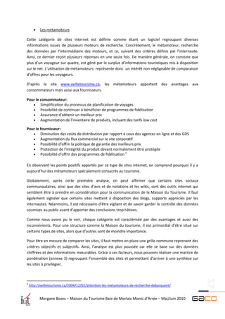    Les métamoteurs

Cette catégorie de sites internet est définie comme étant un logiciel regroupant diverses
informations issues de plusieurs moteurs de recherche. Concrètement, le métamoteur, recherche
des données par l’intermédiaire des moteurs, et ce, suivant des critères définis par l’internaute.
Ainsi, ce dernier reçoit plusieurs réponses en une seule fois. De manière générale, on constate que
plus d’un voyageur sur quatre, est gêné par le surplus d’informations touristiques mis à disposition
sur le net. L’utilisation de métamoteurs représente donc un intérêt non négligeable de comparaison
d’offres pour les voyageurs.

D’après le site www.veilletourisme.ca, les métamoteurs apportent des avantages aux
consommateurs mais aussi aux fournisseurs.

Pour le consommateur:
    Simplification du processus de planification de voyages
    Possibilité de continuer à bénéficier de programmes de fidélisation
    Assurance d’obtenir un meilleur prix
    Augmentation de l’inventaire de produits, incluant des tarifs low cost

Pour le fournisseur:
    Diminution des coûts de distribution par rapport à ceux des agences en ligne et des GDS
    Augmentation du flux commercial sur le site corporatif
    Possibilité d’offrir la politique de garantie des meilleurs prix
    Protection de l’intégrité du produit devant normalement être protégée
                                                           4
    Possibilité d’offrir des programmes de fidélisation

En observant les points positifs apportés par ce type de sites internet, on comprend pourquoi il y a
aujourd’hui des métamoteurs spécialement consacrés au tourisme.

Globalement, après cette première analyse, on peut affirmer que certains sites sociaux
communautaires, ainsi que des sites d’avis et de notations et les wikis, sont des outils internet qui
semblent être à prendre en considération pour la communication de la Maison du Tourisme. Il faut
également signaler que certains sites mettent à disposition des blogs, supports appréciés par les
internautes. Néanmoins, il est nécessaire d’être vigilant et de savoir garder le contrôle des données
soumises au public avant d’apporter des conclusions trop hâtives.

Comme nous avons pu le voir, chaque catégorie est caractérisée par des avantages et aussi des
inconvénients. Pour une structure comme la Maison du tourisme, il est primordial d’être situé sur
certains types de sites, alors que d’autres sont de moindre importance.

Pour être en mesure de comparer les sites, il faut mettre en place une grille commune reprenant des
critères objectifs et subjectifs. Ainsi, l’analyse est plus poussée car elle se base sur des données
chiffrées et des informations mesurables. Grâce à ses facteurs, nous pouvons réaliser une matrice de
pondération (annexe 3) regroupant l’ensemble des sites et permettant d’arriver à une synthèse sur
les sites à privilégier.



4
    http://veilletourisme.ca/2004/12/02/attention-les-metamoteurs-de-recherche-debarquent/


          Morgane Bozec – Maison du Tourisme Baie de Morlaix Monts d’Arrée – Mai/Juin 2010
 