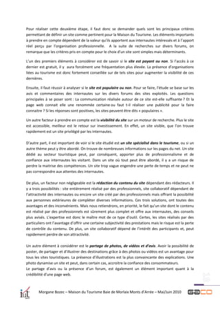 Pour réaliser cette deuxième étape, il faut donc se demander quels sont les principaux critères
permettant de définir un site comme pertinent pour la Maison du Tourisme. Les éléments importants
à prendre en compte dépendent de la valeur qu’ils apportent aux internautes intéressés et à l’apport
réel perçu par l’organisation professionnelle. A la suite de recherches sur divers forums, on
remarque que les critères pris en compte pour le choix d’un site sont simples mais déterminants.

L’un des premiers éléments à considérer est de savoir si le site est payant ou non. Si l’accès à ce
dernier est gratuit, il y aura forcément une fréquentation plus élevée. La présence d’organisations
liées au tourisme est donc fortement conseillée sur de tels sites pour augmenter la visibilité de ces
dernières.

Ensuite, il faut réussir à analyser si le site est populaire ou non. Pour se faire, l’étude se base sur les
avis et commentaires des internautes sur les divers forums des sites exploités. Les questions
principales à se poser sont : La communication réalisée autour de ce site est-elle suffisante ? Et la
page web connait elle une renommée certaine ou faut t-il réaliser une publicité pour la faire
connaitre ? Si les réponses sont positives, les sites peuvent être dits « populaires ».

Un autre facteur à prendre en compte est la visibilité du site sur un moteur de recherche. Plus le site
est accessible, meilleur est le retour sur investissement. En effet, un site visible, que l’on trouve
rapidement est un site privilégié par les internautes.

D’autre part, il est important de voir si le site étudié est un site spécialisé dans le tourisme, ou si un
autre thème peut y être abordé. On trouve de nombreuses informations sur les pages du net. Un site
dédié au secteur touristique peut, par conséquent, apporter plus de professionnalisme et de
confiance aux internautes les visitant. Dans un site où tout peut être abordé, il y a un risque de
perdre la maitrise des compétences. Un site trop vague engendre une perte de temps et ne peut ne
pas correspondre aux attentes des internautes.

De plus, un facteur non négligeable est la rédaction du contenu du site dépendant des rédacteurs. Il
y a trois possibilités : site entièrement réalisé par des professionnels, site collaboratif dépendant de
l’attractivité des internautes ou encore un site créé par des professionnels mais offrant la possibilité
aux personnes extérieures de compléter diverses informations. Ces trois solutions, ont toutes des
avantages et des inconvénients. Mais nous retiendrons, en priorité, le fait qu’un site dont le contenu
est réalisé par des professionnels est sûrement plus complet et offre aux internautes, des conseils
plus avisés. L’expertise est donc le maître mot de ce type d’outil. Certes, les sites réalisés par des
particuliers ont l’avantage d’offrir une certaine subjectivité des prestations mais le risque est la perte
de contrôle du contenu. De plus, un site collaboratif dépend de l’intérêt des participants et, peut
rapidement perdre de son attractivité.

Un autre élément à considérer est le partage de photos, de vidéos et d’avis. Avoir la possibilité de
poster, de partager et d’illustrer des destinations grâce à des photos ou vidéos est un avantage pour
tous les sites touristiques. La présence d’illustrations est la plus convaincante des explications. Une
photo dynamise un site et peut, dans certain cas, accroitre la confiance des consommateurs.
Le partage d’avis ou la présence d’un forum, est également un élément important quant à la
crédibilité d’une page web.



        Morgane Bozec – Maison du Tourisme Baie de Morlaix Monts d’Arrée – Mai/Juin 2010
 