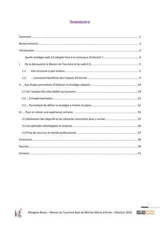 Sommaire


Sommaire ................................................................................................................................................ 2

Remerciements ....................................................................................................................................... 3

Introduction............................................................................................................................................. 4

        Quelle stratégie web 2.0 adopter face à la croissance d’internet ? ................................................ 4

I.      De la découverte la Maison du Tourisme et du web 2.0… .............................................................. 5

     1.1       Une structure à part entière… ................................................................................................. 5

     1.2       … souhaitant bénéficier des impacts d’Internet ..................................................................... 9

II. … Aux étapes permettant d’élaborer la stratégie adaptée… ............................................................ 14

     2.1 De l’analyse des sites dédiés au tourisme … ............................................................................... 14

     2.2 … à l’expérimentation… ............................................................................................................... 25

     2.3 … Permettant de définir la stratégie à mettre en place. ............................................................. 31

III. … Pour en retirer une expérience certaine. ..................................................................................... 35

     3.1 Réalisation des objectifs et les obstacles rencontrés pour y arriver ........................................... 35

     3.2 Les aptitudes développées et acquises. ...................................................................................... 36

     3.3 Prise de recul sur le monde professionnel .................................................................................. 37

Conclusion ............................................................................................................................................. 38

Sources .................................................................................................................................................. 39

Annexes ................................................................................................................................................. 41




            Morgane Bozec – Maison du Tourisme Baie de Morlaix Monts d’Arrée – Mai/Juin 2010
 