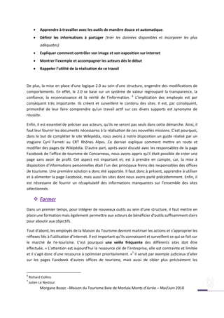   Apprendre à travailler avec les outils de manière douce et automatique.
          Définir les informations à partager (trier les données disponibles et incorporer les plus
           adéquates)
          Expliquer comment contrôler son image et son exposition sur internet
          Montrer l’exemple et accompagner les acteurs dès le début
          Rappeler l’utilité de la réalisation de ce travail



De plus, la mise en place d’une logique 2.0 au sein d’une structure, engendre des modifications de
comportements. En effet, le 2.0 se base sur un système de valeur regroupant la transparence, la
confiance, la reconnaissance et la vérité de l’information. 6 L’implication des employés est par
conséquent très importante. Ils créent et surveillent le contenu des sites. Il est, par conséquent,
primordial de leur faire comprendre qu’un travail actif sur ces divers supports est synonyme de
réussite.

Enfin, il est essentiel de préciser aux acteurs, qu’ils ne seront pas seuls dans cette démarche. Ainsi, il
faut leur fournir les documents nécessaires à la réalisation de ces nouvelles missions. C’est pourquoi,
dans le but de compléter le site Wikipédia, nous avons à notre disposition un guide réalisé par un
stagiaire Cyril Farneti au CRT Rhônes Alpes. Ce dernier explique comment mettre en route et
modifier des pages de Wikipédia. D’autre part, après avoir discuté avec les responsables de la page
Facebook de l’office de tourisme de Concarneau, nous avons appris qu’il était possible de créer une
page sans avoir de profil. Cet aspect est important et, est à prendre en compte, car, la mise à
disposition d’informations personnelles était l’un des principaux freins des responsables des offices
de tourisme. Une première solution a donc été apportée. Il faut donc à présent, apprendre à utiliser
et à alimenter la page Facebook, mais aussi les sites dont nous avons parlé précédemment. Enfin, il
est nécessaire de fournir un récapitulatif des informations manquantes sur l’ensemble des sites
sélectionnés.

        Former
Dans un premier temps, pour intégrer de nouveaux outils au sein d’une structure, il faut mettre en
place une formation mais également permettre aux acteurs de bénéficier d’outils suffisamment clairs
pour aboutir aux objectifs.

Tout d’abord, les employés de la Maison du Tourisme devront maitriser les actions et s’approprier les
réflexes liés à l’utilisation d’internet. Il est important qu’ils connaissent et surveillent ce qui se fait sur
le marché de l’e-tourisme. C’est pourquoi une veille fréquente des différents sites doit être
effectuée. « L’attention est aujourd’hui la ressource clé de l’entreprise, elle est contrainte et limitée
et il s’agit donc d’une ressource à optimiser prioritairement. »7 Il serait par exemple judicieux d’aller
sur les pages Facebook d’autres offices de tourisme, mais aussi de cibler plus précisément les


6
    Richard Collins
7
    Julien Le Nestour
           Morgane Bozec –Maison du Tourisme Baie de Morlaix Monts d’Arrée – Mai/Juin 2010
 
