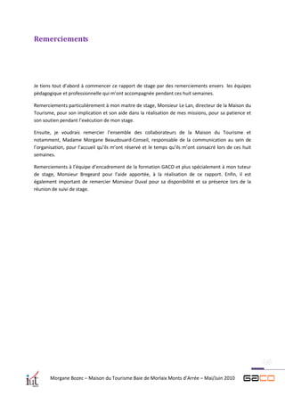 Remerciements




Je tiens tout d’abord à commencer ce rapport de stage par des remerciements envers les équipes
pédagogique et professionnelle qui m’ont accompagnée pendant ces huit semaines.

Remerciements particulièrement à mon maitre de stage, Monsieur Le Lan, directeur de la Maison du
Tourisme, pour son implication et son aide dans la réalisation de mes missions, pour sa patience et
son soutien pendant l’exécution de mon stage.

Ensuite, je voudrais remercier l’ensemble des collaborateurs de la Maison du Tourisme et
notamment, Madame Morgane Beaudouard-Conseil, responsable de la communication au sein de
l’organisation, pour l’accueil qu’ils m’ont réservé et le temps qu’ils m’ont consacré lors de ces huit
semaines.

Remerciements à l’équipe d’encadrement de la formation GACO et plus spécialement à mon tuteur
de stage, Monsieur Bregeard pour l’aide apportée, à la réalisation de ce rapport. Enfin, il est
également important de remercier Monsieur Duval pour sa disponibilité et sa présence lors de la
réunion de suivi de stage.




       Morgane Bozec – Maison du Tourisme Baie de Morlaix Monts d’Arrée – Mai/Juin 2010
 