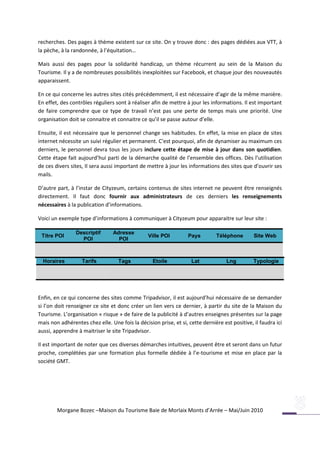 recherches. Des pages à thème existent sur ce site. On y trouve donc : des pages dédiées aux VTT, à
la pèche, à la randonnée, à l’équitation…

Mais aussi des pages pour la solidarité handicap, un thème récurrent au sein de la Maison du
Tourisme. Il y a de nombreuses possibilités inexploitées sur Facebook, et chaque jour des nouveautés
apparaissent.

En ce qui concerne les autres sites cités précédemment, il est nécessaire d’agir de la même manière.
En effet, des contrôles réguliers sont à réaliser afin de mettre à jour les informations. Il est important
de faire comprendre que ce type de travail n’est pas une perte de temps mais une priorité. Une
organisation doit se connaitre et connaitre ce qu’il se passe autour d’elle.

Ensuite, il est nécessaire que le personnel change ses habitudes. En effet, la mise en place de sites
internet nécessite un suivi régulier et permanent. C’est pourquoi, afin de dynamiser au maximum ces
derniers, le personnel devra tous les jours inclure cette étape de mise à jour dans son quotidien.
Cette étape fait aujourd’hui parti de la démarche qualité de l’ensemble des offices. Dès l’utilisation
de ces divers sites, Il sera aussi important de mettre à jour les informations des sites que d’ouvrir ses
mails.

D’autre part, à l’instar de Cityzeum, certains contenus de sites internet ne peuvent être renseignés
directement. Il faut donc fournir aux administrateurs de ces derniers les renseignements
nécessaires à la publication d’informations.

Voici un exemple type d’informations à communiquer à Cityzeum pour apparaitre sur leur site :

                Descriptif       Adresse
 Titre POI                                      Ville POI         Pays        Téléphone        Site Web
                  POI              POI



  Horaires         Tarifs          Tags           Etoile           Lat             Lng         Typologie




Enfin, en ce qui concerne des sites comme Tripadvisor, il est aujourd’hui nécessaire de se demander
si l’on doit renseigner ce site et donc créer un lien vers ce dernier, à partir du site de la Maison du
Tourisme. L’organisation « risque » de faire de la publicité à d’autres enseignes présentes sur la page
mais non adhérentes chez elle. Une fois la décision prise, et si, cette dernière est positive, il faudra ici
aussi, apprendre à maitriser le site Tripadvisor.

Il est important de noter que ces diverses démarches intuitives, peuvent être et seront dans un futur
proche, complétées par une formation plus formelle dédiée à l’e-tourisme et mise en place par la
société GMT.




        Morgane Bozec –Maison du Tourisme Baie de Morlaix Monts d’Arrée – Mai/Juin 2010
 