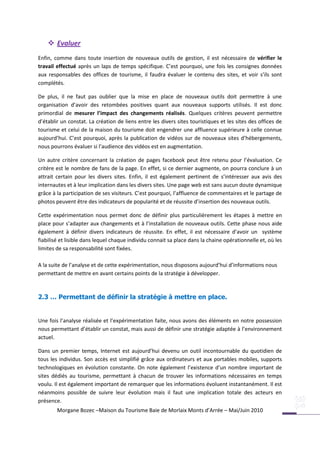  Evaluer
Enfin, comme dans toute insertion de nouveaux outils de gestion, il est nécessaire de vérifier le
travail effectué après un laps de temps spécifique. C’est pourquoi, une fois les consignes données
aux responsables des offices de tourisme, il faudra évaluer le contenu des sites, et voir s’ils sont
complétés.

De plus, il ne faut pas oublier que la mise en place de nouveaux outils doit permettre à une
organisation d’avoir des retombées positives quant aux nouveaux supports utilisés. Il est donc
primordial de mesurer l’impact des changements réalisés. Quelques critères peuvent permettre
d’établir un constat. La création de liens entre les divers sites touristiques et les sites des offices de
tourisme et celui de la maison du tourisme doit engendrer une affluence supérieure à celle connue
aujourd’hui. C’est pourquoi, après la publication de vidéos sur de nouveaux sites d’hébergements,
nous pourrons évaluer si l’audience des vidéos est en augmentation.

Un autre critère concernant la création de pages facebook peut être retenu pour l’évaluation. Ce
critère est le nombre de fans de la page. En effet, si ce dernier augmente, on pourra conclure à un
attrait certain pour les divers sites. Enfin, il est également pertinent de s’intéresser aux avis des
internautes et à leur implication dans les divers sites. Une page web est sans aucun doute dynamique
grâce à la participation de ses visiteurs. C’est pourquoi, l’affluence de commentaires et le partage de
photos peuvent être des indicateurs de popularité et de réussite d’insertion des nouveaux outils.

Cette expérimentation nous permet donc de définir plus particulièrement les étapes à mettre en
place pour s’adapter aux changements et à l’installation de nouveaux outils. Cette phase nous aide
également à définir divers indicateurs de réussite. En effet, il est nécessaire d’avoir un système
fiabilisé et lisible dans lequel chaque individu connait sa place dans la chaine opérationnelle et, où les
limites de sa responsabilité sont fixées.

A la suite de l’analyse et de cette expérimentation, nous disposons aujourd’hui d’informations nous
permettant de mettre en avant certains points de la stratégie à développer.



2.3 … Permettant de définir la stratégie à mettre en place.


Une fois l’analyse réalisée et l’expérimentation faite, nous avons des éléments en notre possession
nous permettant d’établir un constat, mais aussi de définir une stratégie adaptée à l’environnement
actuel.

Dans un premier temps, Internet est aujourd’hui devenu un outil incontournable du quotidien de
tous les individus. Son accès est simplifié grâce aux ordinateurs et aux portables mobiles, supports
technologiques en évolution constante. On note également l’existence d’un nombre important de
sites dédiés au tourisme, permettant à chacun de trouver les informations nécessaires en temps
voulu. Il est également important de remarquer que les informations évoluent instantanément. Il est
néanmoins possible de suivre leur évolution mais il faut une implication totale des acteurs en
présence.
        Morgane Bozec –Maison du Tourisme Baie de Morlaix Monts d’Arrée – Mai/Juin 2010
 