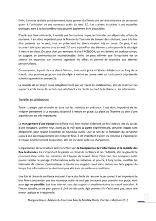 Enfin, l’analyse réalisée précédemment, nous permet d’affirmer une certaine réticence du personnel
quant à l’utilisation de ces nouveaux outils du web 2.0. Les craintes associées à ces nouvelles
pratiques, sont à la fois fondées mais peuvent également être discutables.

D’après ces divers éléments, il semble que l’e-tourisme risque de s’installer aux dépens des offices de
tourisme. Il est donc important pour la Maison du Tourisme de trouver des solutions, pour à la fois
être présente sur le web, tout en préservant les divers emplois mis en cause. De plus, il est
incontestable que certains sites du web 2.0 sont aujourd’hui des éléments principaux de la stratégie
à mettre en place. On peut citer par exemple, le site FACEBOOK, qui est devenu en quelque temps,
un support de communication incontournable. Enfin, on peut affirmer que l’e-tourisme est un
secteur en expansion car internet segmente les offres et permet de répondre aux attentes
personnalisées.

Concrètement, à partir de ces divers facteurs, mais aussi grâce à l’étude réalisée tout au long de ce
travail, nous pouvons proposer une stratégie à mettre en œuvre axée sur trois points (représentés
schématiquement en annexe 5):

La réussite de ce projet passe obligatoirement par un travail en collaboration, afin de maitriser ces
supports, et de mener les actions qui satisferont « les clients au bout de la chaine » : les internautes.


Travailler en collaboration

Toute stratégie opérationelle se base sur les individus en présence. Il est donc important de les
intégrer pleinement à ce nouveau dispositif à mettre en place. La place de l’homme au sein d’une
organisation est très importante.

Le management d’une équipe est difficile mais bien réalisé, il devient un des facteurs clés du succès
d’une structure. Comme nous avons pu le voir dans la partie expérimentale, certaines étapes sont
obligatoires pour réussir l’insertion de nouveaux outils. Que se soit de la formation du personnel
jusqu’à son accompagnement vers l’objectif final, il est important d’aider les individus à s’approprier
le nouvel environnement en question, afin de les savoir aptes au changement.

L’organisation de la structure doit s’orienter vers la transparence de l’information et la rapidité des
flux de données. Il est important de garder un climat de confiance et de crédibilité, afin de garantir la
communication entre les membres de l’équipe de travail. Ainsi, l’insertion des nouveaux outils
pourra faciliter le partage d’informations entre les individus, et pourra, à long terme, modifier les
habitudes de chacun. Communiquer à travers ces supports peut dans certain cas faire gagner du
temps. Les informations circulent ainsi plus vite dans de meilleures conditions.

Une fois le climat de confiance instauré, il sera plus facile de rassurer le personnel. Il est important de
leur faire comprendre que ces nouveaux outils ne sont pas instaurés pour prendre leur place, mais
pour agir en parallèle. Les sites internet sont des supports complémentaires du travail quotidien. A
l’heure actuelle, on ne peut passer à côté de tels outils. Agir comme s’ils n’existaient pas, serait une
erreur tactique et irrationnelle.

        Morgane Bozec –Maison du Tourisme Baie de Morlaix Monts d’Arrée – Mai/Juin 2010
 