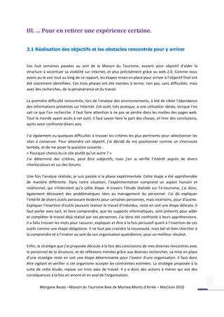 III. … Pour en retirer une expérience certaine.


3.1 Réalisation des objectifs et les obstacles rencontrés pour y arriver


Ces huit semaines passées au sein de la Maison du Tourisme, avaient pour objectif d’aider la
structure à accentuer sa visibilité sur internet, et plus précisément grâce au web 2.0. Comme nous
avons pu le voir tout au long de ce rapport, les étapes mises en place pour arriver à l’objectif final ont
été clairement identifiées. Ces trois phases ont été menées à terme, non pas, sans difficultés, mais
avec des recherches, de la persévérance et du travail.

La première difficulté rencontrée, lors de l’analyse des environnements, à été de cibler l’abondance
des informations présentes sur Internet. Cet outil, très pratique, a une utilisation idéale, lorsque l’on
sait ce que l’on recherche. Il faut faire attention à ne pas se perdre dans les mailles des pages web.
Tout le monde ayant accès à cet outil, il faut savoir faire la part des choses, et tirer des conclusions,
après avoir confronté divers avis.

J’ai également eu quelques difficultés à trouver les critères les plus pertinents pour sélectionner les
sites à conserver. Pour atteindre cet objectif, j’ai décidé de me positionner comme un internaute
lambda, et de me poser la question suivante :
« Pourquoi choisis-tu ce site plutôt qu’un autre ? »
J’ai déterminé des critères, peut être subjectifs, mais j’en ai vérifié l’intérêt auprès de divers
interlocuteurs et sur des forums.

Une fois l’analyse réalisée, je suis passée à la phase expérimentale. Cette étape a été appréhendée
de manière différente. Dans notre situation, l’expérimentation comprend un aspect humain et
relationnel, qui n’intervient qu’à cette étape. A travers l’étude réalisée sur l’e-tourisme, j’ai donc,
également découvert des problématiques liées au management du personnel. J’ai dû expliquer
l’intérêt de divers outils paraissant évidents pour certaines personnes, mais incertains, pour d’autres.
Expliquer l’insertion d’outils pouvant réaliser le travail d’individus, reste en soit une étape délicate. Il
faut parler avec tact, et faire comprendre, que les supports informatiques, sont présents pour aider
et compléter le travail déjà réalisé par ces personnes. J’ai donc été confronté à leurs appréhensions.
Il a fallu trouver les mots pour rassurer, expliquer et être à la fois persuasif quant à l’insertion de ces
outils comme une étape obligatoire. Il ne faut pas craindre la nouveauté, mais bel et bien chercher à
la comprendre et à l’insérer au sein de son organisation quotidienne, pour un meilleur résultat.

Enfin, la stratégie que j’ai proposée découle à la fois des conclusions de mes diverses rencontres avec
le personnel de la structure, et de réflexions menées grâce aux diverses recherches. La mise en place
d’une stratégie reste en soit une étape déterminante pour l’avenir d’une organisation. Il faut donc
être vigilant et vérifier si cet organisme accepte les contraintes estimées. La stratégie proposée à la
suite de cette étude, repose sur trois axes de travail. Il y a donc des actions à mener qui ont des
conséquences à la fois en amont et en aval de l’organisation.

        Morgane Bozec –Maison du Tourisme Baie de Morlaix Monts d’Arrée – Mai/Juin 2010
 