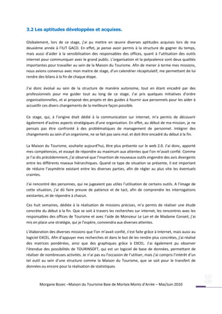 3.2 Les aptitudes développées et acquises.

Globalement, lors de ce stage, j’ai pu mettre en œuvre diverses aptitudes acquises lors de ma
deuxième année à l’IUT GACO. En effet, je pense avoir permis à la structure de gagner du temps,
mais aussi d’aider à la sensibilisation des responsables des offices, quant à l’utilisation des outils
internet pour communiquer avec le grand public. L’organisation et la polyvalence sont deux qualités
importantes pour travailler au sein de la Maison du Tourisme. Afin de mener à terme mes missions,
nous avions convenus avec mon maitre de stage, d’un calendrier récapitulatif, me permettant de lui
rendre des bilans à la fin de chaque étape.

J’ai donc évolué au sein de la structure de manière autonome, tout en étant encadré par des
professionnels pour me guider tout au long de ce stage. J’ai pris quelques initiatives d’ordre
organisationnelles, et ai proposé des projets et des guides à fournir aux personnels pour les aider à
accueillir ces divers changements de la meilleure façon possible.

Ce stage, qui, à l’origine était dédié à la communication sur internet, m’a permis de découvrir
également d’autres aspects stratégiques d’une organisation. En effet, au début de ma mission, je ne
pensais pas être confronté à des problématiques de management de personnel. Intégrer des
changements au sein d’un organisme, ne se fait pas sans mal, et doit être encadré du début à la fin.

La Maison du Tourisme, souhaite aujourd’hui, être plus présente sur le web 2.0. J’ai donc, apporté
mes compétences, et essayé de répondre au maximum aux attentes que l’on m’avait confié. Comme
je l’ai dis précédemment, j’ai observé que l’insertion de nouveaux outils engendre des avis divergents
entre les différents niveaux hiérarchiques. Quand ce type de situation se présente, il est important
de réduire l’asymétrie existant entre les diverses parties, afin de régler au plus vite les éventuels
craintes.

J’ai rencontré des personnes, qui ne jugeaient pas utiles l’utilisation de certains outils. A l’image de
cette situation, j’ai dû faire preuve de patience et de tact, afin de comprendre les interrogations
existantes, et de répondre à chacun.

Ces huit semaines, dédiée à la réalisation de missions précises, m’a permis de réaliser une étude
concrète du début à la fin. Que se soit à travers les recherches sur internet, les rencontres avec les
responsables des offices de Tourisme et avec l’aide de Monsieur Le Lan et de Madame Conseil, j’ai
mis en place une stratégie, qui je l’espère, conviendra aux diverses attentes.

L’élaboration des diverses missions que l’on m’avait confié, s’est faite grâce à Internet, mais aussi au
logiciel EXCEL. Afin d’appuyer mes recherches et dans le but de les rendre plus concrètes, j’ai réalisé
des matrices pondérées, ainsi que des graphiques grâce à EXCEL. J’ai également pu observer
l’étendue des possibilités de TOURINSOFT, qui est un logiciel de base de données, permettant de
réaliser de nombreuses activités. Je n’ai pas eu l’occasion de l’utiliser, mais j’ai compris l’intérêt d’un
tel outil au sein d’une structure comme la Maison du Tourisme, que se soit pour le transfert de
données ou encore pour la réalisation de statistiques.



        Morgane Bozec –Maison du Tourisme Baie de Morlaix Monts d’Arrée – Mai/Juin 2010
 