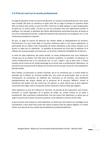 3.3 Prise de recul sur le monde professionnel


Ce stage de deuxième année m’a permis de découvrir un nouveau monde professionnel. Ainsi, après
avoir travaillé l’été dans un commerce et après avoir fait un stage en banque en première année
GEA, j’ai évolué cette année, au sein d’un EPIC. Comme je l’ai déjà expliqué, ce type d’organisation
est géré par un service public. J’ai donc pu voir les contrastes entre des organisations privées et
publiques. Par exemple, la réalisation des tâches administratives prend beaucoup plus de temps au
sein d’une collectivité territoriale. Le délai de traitement des documents est conséquent, et il y a de
nombreuses procédures à respecter.

De plus, ce stage m’a permis de découvrir des métiers dédiés au développement du territoire.
Contrairement à ce que j’avais déjà eu l’occasion d’observer grâce à mes autres expériences, la
particularité de ces métiers reste l’association de taches sédentaires à des actions menées sur le
terrain, et axées vers le relationnel. Le quotidien du personnel est d’une part la rédaction et la
réflexion de nouveaux projets, et d’autre part, sur le terrain, l’étude de la faisabilité de ces derniers.

Je retire de cette expérience, des points positifs, au niveau professionnel mais aussi relationnel.
L’étude que j’ai du réaliser s’est faite dans de bonnes conditions. En parallèle, j’ai découvert un
univers professionnel que je ne connaissais pas. Le seul « regret » que je peux avoir à l’heure
actuelle, est de n’avoir pu me rendre davantage sur le terrain avec un professionnel. Néanmoins, j’ai
conscience que le personnel de la Maison du Tourisme est très occupé, surtout les mois précédant la
période estivale.

Dans l’absolu, j’ai découvert un secteur d’activité, que je ne connaissais pas. Le travail réalisé au
quotidien par la Maison du Tourisme semble être, peu connu du grand public. Que se soit les
commerçants, les entreprises, les habitants des communes ou les touristes, tous bénéficient
quotidiennement des projets réalisés par le personnel de la structure. Réfléchir, monter et
coordonner des projets sont des actions qui me plaisent. La seule réserve que je peux apporter
concernant mon stage, reste le manque de contact relationnel, mais je n’étais que stagiaire.

Cette expérience au sein de la Maison du Tourisme, me permet de dire aujourd’hui, qu’à l’avenir,
j’aimerais un travail regroupant de la gestion de projet, du contact humain et un poste à
encadrement. Mon orientation professionnelle n’est pas encore fixe. Néanmoins, je pense que ce
stage m’a permis de me poser les bonnes questions, et de répondre à certaines d’entre elles.

Je peux conclure mon analyse sur cette expérience, en disant que, tout travail à ces avantages et ces
inconvénients. Il faut savoir faire la part des choses et passer outre les aspects négatifs, si le métier
choisit, nous permet de nous réaliser personnellement et professionnellement.




        Morgane Bozec –Maison du Tourisme Baie de Morlaix Monts d’Arrée – Mai/Juin 2010
 