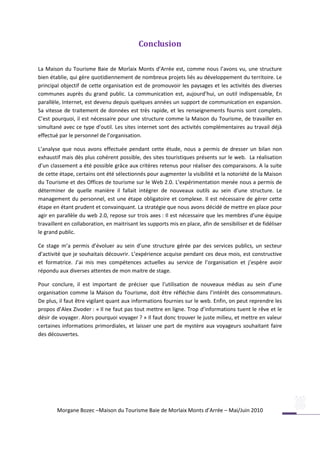 Conclusion

La Maison du Tourisme Baie de Morlaix Monts d’Arrée est, comme nous l’avons vu, une structure
bien établie, qui gère quotidiennement de nombreux projets liés au développement du territoire. Le
principal objectif de cette organisation est de promouvoir les paysages et les activités des diverses
communes auprès du grand public. La communication est, aujourd’hui, un outil indispensable, En
parallèle, Internet, est devenu depuis quelques années un support de communication en expansion.
Sa vitesse de traitement de données est très rapide, et les renseignements fournis sont complets.
C’est pourquoi, il est nécessaire pour une structure comme la Maison du Tourisme, de travailler en
simultané avec ce type d’outil. Les sites internet sont des activités complémentaires au travail déjà
effectué par le personnel de l’organisation.

L’analyse que nous avons effectuée pendant cette étude, nous a permis de dresser un bilan non
exhaustif mais dès plus cohérent possible, des sites touristiques présents sur le web. La réalisation
d’un classement a été possible grâce aux critères retenus pour réaliser des comparaisons. A la suite
de cette étape, certains ont été sélectionnés pour augmenter la visibilité et la notoriété de la Maison
du Tourisme et des Offices de tourisme sur le Web 2.0. L’expérimentation menée nous a permis de
déterminer de quelle manière il fallait intégrer de nouveaux outils au sein d’une structure. Le
management du personnel, est une étape obligatoire et complexe. Il est nécessaire de gérer cette
étape en étant prudent et convainquant. La stratégie que nous avons décidé de mettre en place pour
agir en parallèle du web 2.0, repose sur trois axes : Il est nécessaire que les membres d’une équipe
travaillent en collaboration, en maitrisant les supports mis en place, afin de sensibiliser et de fidéliser
le grand public.

Ce stage m’a permis d’évoluer au sein d’une structure gérée par des services publics, un secteur
d’activité que je souhaitais découvrir. L’expérience acquise pendant ces deux mois, est constructive
et formatrice. J’ai mis mes compétences actuelles au service de l’organisation et j’espère avoir
répondu aux diverses attentes de mon maitre de stage.

Pour conclure, il est important de préciser que l’utilisation de nouveaux médias au sein d’une
organisation comme la Maison du Tourisme, doit être réfléchie dans l’intérêt des consommateurs.
De plus, il faut être vigilant quant aux informations fournies sur le web. Enfin, on peut reprendre les
propos d’Alex Zivoder : « Il ne faut pas tout mettre en ligne. Trop d’informations tuent le rêve et le
désir de voyager. Alors pourquoi voyager ? » Il faut donc trouver le juste milieu, et mettre en valeur
certaines informations primordiales, et laisser une part de mystère aux voyageurs souhaitant faire
des découvertes.




        Morgane Bozec –Maison du Tourisme Baie de Morlaix Monts d’Arrée – Mai/Juin 2010
 