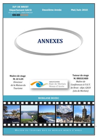 IUT DE BREST
 Département GACO                         Deuxième Année                       Mai/Juin 2010
43 quai du Léon - 29600 MORLAIX




                                       ANNEXES




 Maitre de stage                                                                Tuteur de stage
    M. LE LAN                                                                    M. BREGEARD
     Directeur                                                                      Maître de
  de la Maison du                                                             Conférences à l’I.U.T.
     Tourisme                                                                 de Brest - dépt. GACO
                                                                                (site de Morlaix)


                                       MORGANE BOZEC




    Locquirec            Guerlesquin           Plougasnou                Morlaix        Saint Thégonnec
           Morgane Bozec –Maison du Tourisme Baie de Morlaix Monts d’Arrée – Mai/Juin 2010

        MAISON       DU TOURISME BAIE DE MORLAIX MONTS D’ARREE
 