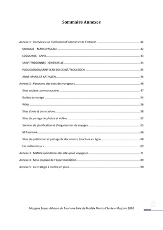 Sommaire Annexes



Annexe 1 : Interviews sur l’utilisation d’internet et de l’intranet ......................................................... 42

   MORLAIX – MARIE/PASCALE ............................................................................................................. 42

   LOCQUIREC - ANNE............................................................................................................................ 43

   SAINT THEGONNEC - GWENAELLE .................................................................................................... 44

   PLOUGASNOU/SAINT JEAN DU DOIGT/PLOUEZOCH ........................................................................ 45

   ANNE-MARIE ET KATHLEEN ............................................................................................................... 45

Annexe 2 : Panorama des sites des voyageurs...................................................................................... 46

   Sites sociaux communautaires .......................................................................................................... 47

   Guides de voyage .............................................................................................................................. 54

   Wikis .................................................................................................................................................. 56

   Sites d’avis et de notations................................................................................................................ 58

   Sites de partage de photos et vidéos ................................................................................................ 62

   Services de planification et d’organisation de voyages .................................................................... 65

   M-Tourisme ....................................................................................................................................... 66

   Sites de publication et partage de documents, brochure en ligne ................................................... 68

   Les métamoteurs ............................................................................................................................... 69

Annexe 3 : Matrices pondérées des sites pour voyageurs .................................................................... 71

Annexe 4 : Mise en place de l’Expérimentation .................................................................................... 89

Annexe 5 : La stratégie à mettre en place ............................................................................................. 90




                                                                         Plougasnou                                 Morlaix

           Morgane Bozec –Maison du Tourisme Baie de Morlaix Monts d’Arrée – Mai/Juin 2010
 