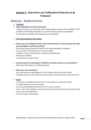 Annexe 1 : Interviews sur l’utilisation d’internet et de
                            l’intranet

MORLAIX – MARIE/PASCALE
   Tourinsoft
     Quelle utilisation avez-vous de Tourinsoft ?
  -   L’utilisation est plus ou moins aisée. Mais certaines pages ne peuvent être modifiées par l’OT
      de Morlaix. Elle doit donc demander à un autre OT de faire certaines manipulations.
  -   Il y a peut être un problème de transparence et d’accessibilité.

   Sites communautaires/ sites sociaux

    Pensez vous que l’utilisation d’autres sites communautaires ou sociaux peuvent être utiles
     pour promulguer les offres de tourisme ?
  - Ne comprennent pas forcément l’utilité de site comme facebook ou tripadvisor.
  - Il y a un surplus d’informations qui ne sont pas ciblées.
  - Facebook = tout et n’importe quoi => image non professionnelle.
  - Manque de crédibilité
  - Il y a peut être un impact certain.

     Comment pourrait-on promulguer l’utilisation de réseaux sociaux ou communautaires ?
  -   Diffuser de l’information sur l’utilité de tels sites.

     Selon vous, est ce nécessaire ?
  -   Sites nécessaires mais pas obligatoires. Les OT doivent aller aussi vite qu’Internet
  -   Possibilité de trouver l’information en premiers grâce à internet et ensuite, aller dans les OT.

   Autres
  -   L’e-tourisme ne remplacera pas les OT car il y aura toujours un besoin de contact.
  -   Le rapport physique rassure les touristes
  -   Il y a une personnalisation dans les OT qu’il n’y a pas sur internet.
  -   Créer un lien entre tripadvisor et le site de la maison du tourisme peut être une bonne idée
      dans un souci de transparence.
  -   Les OT ont besoin d’être réactifs.




      Morgane Bozec –Maison du Tourisme Baie de Morlaix Monts d’Arrée – Mai/Juin 2010
 