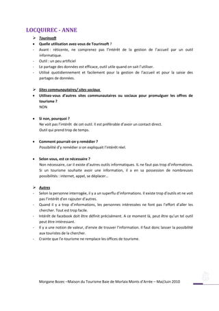 LOCQUIREC - ANNE
   Tourinsoft
     Quelle utilisation avez-vous de Tourinsoft ?
  -   Avant : réticente, ne comprenez pas l’intérêt de la gestion de l’accueil par un outil
      informatique.
  -   Outil : un peu artificiel
  -   Le partage des données est efficace, outil utile quand on sait l’utiliser.
  -   Utilisé quotidiennement et facilement pour la gestion de l’accueil et pour la saisie des
      partages de données.

   Sites communautaires/ sites sociaux
     Utilisez-vous d’autres sites communautaires ou sociaux pour promulguer les offres de
      tourisme ?
      NON

     Si non, pourquoi ?
      Ne voit pas l’intérêt de cet outil. Il est préférable d’avoir un contact direct.
      Outil qui prend trop de temps.

     Comment pourrait-on y remédier ?
      Possibilité d’y remédier si on expliquait l’intérêt réel.

     Selon vous, est ce nécessaire ?
      Non nécessaire, car il existe d’autres outils informatiques. IL ne faut pas trop d’informations.
      Si un tourisme souhaite avoir une information, il a en sa possession de nombreuses
      possibilités : internet, appel, se déplacer…

   Autres
  -   Selon la personne interrogée, il y a un superflu d’informations. Il existe trop d’outils et ne voit
      pas l’intérêt d’en rajouter d’autres.
  -   Quand il y a trop d’informations, les personnes intéressées ne font pas l’effort d’aller les
      chercher. Tout est trop facile.
  -   Intérêt de facebook doit être définit précisément. A ce moment là, peut être qu’un tel outil
      peut être intéressant.
  -   Il y a une notion de valeur, d’envie de trouver l’information. Il faut donc laisser la possibilité
      aux touristes de la chercher.
  -   Crainte que l’e-tourisme ne remplace les offices de tourisme.




      Morgane Bozec –Maison du Tourisme Baie de Morlaix Monts d’Arrée – Mai/Juin 2010
 