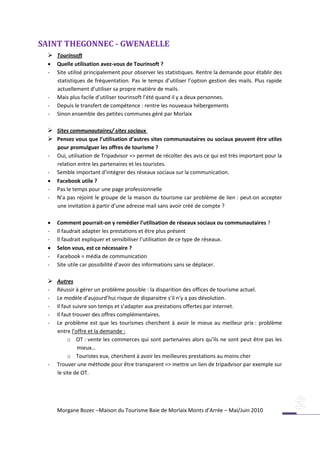 SAINT THEGONNEC - GWENAELLE
  Tourinsoft
    Quelle utilisation avez-vous de Tourinsoft ?
 -   Site utilisé principalement pour observer les statistiques. Rentre la demande pour établir des
     statistiques de fréquentation. Pas le temps d’utiliser l’option gestion des mails. Plus rapide
     actuellement d’utiliser sa propre matière de mails.
 -   Mais plus facile d’utiliser tourinsoft l’été quand il y a deux personnes.
 -   Depuis le transfert de compétence : rentre les nouveaux hébergements
 -   Sinon ensemble des petites communes géré par Morlaix

  Sites communautaires/ sites sociaux
  Pensez vous que l’utilisation d’autres sites communautaires ou sociaux peuvent être utiles
     pour promulguer les offres de tourisme ?
 -   Oui, utilisation de Tripadvisor => permet de récolter des avis ce qui est très important pour la
     relation entre les partenaires et les touristes.
 -   Semble important d’intégrer des réseaux sociaux sur la communication.
    Facebook utile ?
 -   Pas le temps pour une page professionnelle
 -   N’a pas rejoint le groupe de la maison du tourisme car problème de lien : peut-on accepter
     une invitation à partir d’une adresse mail sans avoir créé de compte ?

    Comment pourrait-on y remédier l’utilisation de réseaux sociaux ou communautaires ?
 -   Il faudrait adapter les prestations et être plus présent
 -   Il faudrait expliquer et sensibiliser l’utilisation de ce type de réseaux.
    Selon vous, est ce nécessaire ?
 -   Facebook = média de communication
 -   Site utile car possibilité d’avoir des informations sans se déplacer.

  Autres
 -   Réussir à gérer un problème possible : la disparition des offices de tourisme actuel.
 -   Le modèle d’aujourd’hui risque de disparaitre s’il n’y a pas dévolution.
 -   Il faut suivre son temps et s’adapter aux prestations offertes par internet.
 -   Il faut trouver des offres complémentaires.
 -   Le problème est que les tourismes cherchent à avoir le mieux au meilleur prix : problème
     entre l’offre et la demande :
          o OT : vente les commerces qui sont partenaires alors qu’ils ne sont peut être pas les
               mieux…
          o Touristes eux, cherchent à avoir les meilleures prestations au moins cher
 -   Trouver une méthode pour être transparent => mettre un lien de tripadvisor par exemple sur
     le site de OT.




     Morgane Bozec –Maison du Tourisme Baie de Morlaix Monts d’Arrée – Mai/Juin 2010
 
