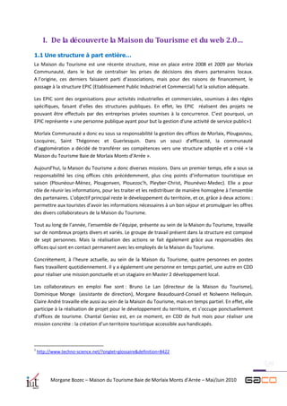 I. De la découverte la Maison du Tourisme et du web 2.0…
1.1 Une structure à part entière…
La Maison du Tourisme est une récente structure, mise en place entre 2008 et 2009 par Morlaix
Communauté, dans le but de centraliser les prises de décisions des divers partenaires locaux.
A l’origine, ces derniers faisaient parti d’associations, mais pour des raisons de financement, le
passage à la structure EPIC (Etablissement Public Industriel et Commercial) fut la solution adéquate.

Les EPIC sont des organisations pour activités industrielles et commerciales, soumises à des règles
spécifiques, faisant d’elles des structures publiques. En effet, les EPIC réalisent des projets ne
pouvant être effectués par des entreprises privées soumises à la concurrence. C’est pourquoi, un
EPIC représente « une personne publique ayant pour but la gestion d'une activité de service public»1

Morlaix Communauté a donc eu sous sa responsabilité la gestion des offices de Morlaix, Plougasnou,
Locquirec, Saint Thégonnec et Guerlesquin. Dans un souci d’efficacité, la communauté
d’agglomération a décidé de transférer ses compétences vers une structure adaptée et a créé « la
Maison du Tourisme Baie de Morlaix Monts d’Arrée ».

Aujourd’hui, la Maison du Tourisme a donc diverses missions. Dans un premier temps, elle a sous sa
responsabilité les cinq offices cités précédemment, plus cinq points d’information touristique en
saison (Plounéour-Ménez, Plougonven, Plouezoc’h, Pleyber-Christ, Plounévez-Medec). Elle a pour
rôle de réunir les informations, pour les traiter et les redistribuer de manière homogène à l’ensemble
des partenaires. L’objectif principal reste le développement du territoire, et ce, grâce à deux actions :
permettre aux touristes d’avoir les informations nécessaires à un bon séjour et promulguer les offres
des divers collaborateurs de la Maison du Tourisme.

Tout au long de l’année, l’ensemble de l’équipe, présente au sein de la Maison du Tourisme, travaille
sur de nombreux projets divers et variés. Le groupe de travail présent dans la structure est composé
de sept personnes. Mais la réalisation des actions se fait également grâce aux responsables des
offices qui sont en contact permanent avec les employés de la Maison du Tourisme.

Concrètement, à l’heure actuelle, au sein de la Maison du Tourisme, quatre personnes en postes
fixes travaillent quotidiennement. Il y a également une personne en temps partiel, une autre en CDD
pour réaliser une mission ponctuelle et un stagiaire en Master 2 développement local.

Les collaborateurs en emploi fixe sont : Bruno Le Lan (directeur de la Maison du Tourisme),
Dominique Monge (assistante de direction), Morgane Beaudouard-Conseil et Nolwenn Hellequin.
Claire André travaille elle aussi au sein de la Maison du Tourisme, mais en temps partiel. En effet, elle
participe à la réalisation de projet pour le développement du territoire, et s’occupe ponctuellement
d’offices de tourisme. Chantal Geniez est, en ce moment, en CDD de huit mois pour réaliser une
mission concrète : la création d’un territoire touristique accessible aux handicapés.



1
    http://www.techno-science.net/?onglet=glossaire&definition=8422




          Morgane Bozec – Maison du Tourisme Baie de Morlaix Monts d’Arrée – Mai/Juin 2010
 