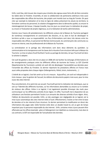 Enfin, Lock Dao, doit trouver des moyens pour émettre des signaux assez forts afin de faire connaitre
les labels dans le Finistère. Ensemble, et avec la collaboration de partenaires extérieurs mais aussi
des responsables des offices de tourisme, des projets sont montés tout au long de l’année. On peut
citer par exemple la réalisation et la mise en ligne de vidéos présentant les atouts du territoire, la
formation continue du personnel, la création d’engagements dans la démarche qualité, ou encore le
réaménagement de locaux. L’équipe travaille, tous les jours au conseil pour la réalisation de projet,
ou encore à l’évaluation de projets régionaux, ou à la réalisation de taches administratives.

Comme nous l’avons dit précédemment, les différents acteurs de la Maison du Tourisme partagent
de nombreux renseignements et construisent des dossiers, et ce, dans le but de développer le
territoire qu’elle a sous sa responsabilité. Les flux d’informations sont donc très denses entre les
responsables des offices, le personnel de Morlaix Communauté, les commerçants des communes ou
encore en interne, avec les professionnels de la Maison du Tourisme.

La centralisation et le partage des informations sont donc deux éléments du quotidien. La
communication et la transparence sont les bases de la réussite d’une structure telle que la Maison du
Tourisme. La mise en place d’outil facilitant l’accès au partage de données, tel que Tourinsof est donc
la solution à adopter.

Cet outil de gestion a donc été mis en place en 2008 afin de faciliter les échanges d’informations et
de renseignements pratiques entre les différents offices de tourisme de France. La CDT (Comité
Départemental du Tourisme) a acheté cet outil afin de développer l’accessibilité aux données pour
l’ensemble des offices du Finistère. Ce dernier répertorie les prestations offertes en France mais
aussi celles proposées dans chaque région (hébergements, hôtels, loisirs, évènements, …)

L’intérêt de ce logiciel, s’est fait sentir au fur et à mesure. Aujourd’hui, cet outil est indispensable à
trois niveaux : pour la gestion de l’accueil, les éditions de documents papiers mais aussi, pour la mise
à jour des sites internet.

Plus concrètement, d’un point de vue accueil, Tourinsoft permet la réalisation de statistiques, que se
soit sur l’identité des différents touristes, sur les informations demandées ou encore sur le nombre
de visiteurs des offices. Grâce à ce logiciel, il est également possible d’envoyer des mails pour
communiquer sur les différentes activités d’une région. En effet, Tourinsoft met à disposition de ses
utilisateurs une fonction permettant l’accès à un annuaire des diverses activités d’une région. Ainsi,
l’édition de documents est possible. Enfin, un des avantages non négligeable de ce logiciel, est la
mise à jour automatique des sites internet reliés à l’outil. Effectivement, il existe un lien entre la base
de données et le site internet d’une structure. Ce dernier permettant la modification en direct des
informations des pages web. Cette fonction évite donc un double travail et, est un gain de temps
important pour la personne responsable du site internet. Enfin, certaines mises à jours peuvent être
effectuées par les offices (exemple : gites et hébergement non labellisés ou restaurants), mais dans le
cas contraire, la CDT est responsable de l’actualisation des données.




        Morgane Bozec – Maison du Tourisme Baie de Morlaix Monts d’Arrée – Mai/Juin 2010
 
