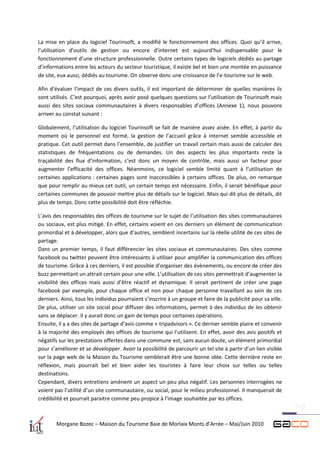 La mise en place du logiciel Tourinsoft, a modifié le fonctionnement des offices. Quoi qu’il arrive,
l’utilisation d’outils de gestion ou encore d’internet est aujourd’hui indispensable pour le
fonctionnement d’une structure professionnelle. Outre certains types de logiciels dédiés au partage
d’informations entre les acteurs du secteur touristique, il existe bel et bien une montée en puissance
de site, eux aussi, dédiés au tourisme. On observe donc une croissance de l’e-tourisme sur le web.

Afin d’évaluer l’impact de ces divers outils, il est important de déterminer de quelles manières ils
sont utilisés. C’est pourquoi, après avoir posé quelques questions sur l’utilisation de Tourinsoft mais
aussi des sites sociaux communautaires à divers responsables d’offices (Annexe 1), nous pouvons
arriver au constat suivant :

Globalement, l’utilisation du logiciel Tourinsoft se fait de manière assez aisée. En effet, à partir du
moment où le personnel est formé, la gestion de l’accueil grâce à internet semble accessible et
pratique. Cet outil permet dans l’ensemble, de justifier un travail certain mais aussi de calculer des
statistiques de fréquentations ou de demandes. Un des aspects les plus importants reste la
traçabilité des flux d’information, c’est donc un moyen de contrôle, mais aussi un facteur pour
augmenter l’efficacité des offices. Néanmoins, ce logiciel semble limité quant à l’utilisation de
certaines applications : certaines pages sont inaccessibles à certains offices. De plus, on remarque
que pour remplir au mieux cet outil, un certain temps est nécessaire. Enfin, il serait bénéfique pour
certaines communes de pouvoir mettre plus de détails sur le logiciel. Mais qui dit plus de détails, dit
plus de temps. Donc cette possibilité doit être réfléchie.

L’avis des responsables des offices de tourisme sur le sujet de l’utilisation des sites communautaires
ou sociaux, est plus mitigé. En effet, certains voient en ces derniers un élément de communication
primordial et à développer, alors que d’autres, semblent incertains sur la réelle utilité de ces sites de
partage.
Dans un premier temps, il faut différencier les sites sociaux et communautaires. Des sites comme
facebook ou twitter peuvent être intéressants à utiliser pour amplifier la communication des offices
de tourisme. Grâce à ces derniers, il est possible d’organiser des évènements, ou encore de créer des
buzz permettant un attrait certain pour une ville. L’utilisation de ces sites permettrait d’augmenter la
visibilité des offices mais aussi d’être réactif et dynamique. Il serait pertinent de créer une page
facebook par exemple, pour chaque office et non pour chaque personne travaillant au sein de ces
derniers. Ainsi, tous les individus pourraient s’inscrire à un groupe et faire de la publicité pour sa ville.
De plus, utiliser un site social pour diffuser des informations, permet à des individus de les obtenir
sans se déplacer. Il y aurait donc un gain de temps pour certaines opérations.
Ensuite, il y a des sites de partage d’avis comme « tripadvisors ». Ce dernier semble plaire et convenir
à la majorité des employés des offices de tourisme qui l’utilisent. En effet, avoir des avis positifs et
négatifs sur les prestations offertes dans une commune est, sans aucun doute, un élément primordial
pour s’améliorer et se développer. Avoir la possibilité de parcourir un tel site à partir d’un lien visible
sur la page web de la Maison du Tourisme semblerait être une bonne idée. Cette dernière reste en
réflexion, mais pourrait bel et bien aider les touristes à faire leur choix sur telles ou telles
destinations.
Cependant, divers entretiens amènent un aspect un peu plus négatif. Les personnes interrogées ne
voient pas l’utilité d’un site communautaire, ou social, pour le milieu professionnel. Il manquerait de
crédibilité et pourrait paraitre comme peu propice à l’image souhaitée par les offices.



        Morgane Bozec – Maison du Tourisme Baie de Morlaix Monts d’Arrée – Mai/Juin 2010
 