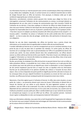 Les informations fournies sur internet peuvent avoir comme caractéristiques d’être trop nombreuses
et peu ciblées donc inadaptées. De plus, le contact humain est un élément essentiel dans le métier
de chargé d’accueil dans un office de tourisme. C’est pourquoi, la distance créée par le web
semblerait inappropriée pour certaines personnes.
Néanmoins, concrètement, certaines actions peuvent être menées pour alléger les freins et les
interrogations concernant l’utilisation de site communautaires ou sociaux. Le principal obstacle au
développement de ces sites reste le manque de communication pour faire connaitre l’intérêt de
l’utilisation de ces derniers. Il faut donc expliquer et informer les offices du mode d’emploi de ces
sites mais aussi montrer l’utilité et le réel impact des sites de partages. De plus, ces derniers peuvent
inquiéter les responsables dans le sens où, ils peuvent « prendre leurs places » d’ici quelques années.
 Il faut donc rassurer et s’adapter aux diverses situations afin d’être plus présent et de conquérir « un
nouveau public ». Sensibiliser les acteurs à l’utilisation de tels outils semble donc être le premier
objectif. La mise en place des sites de partages semble donc, être pertinente et nécessaire mais,
non obligatoire.

Récolter les avis des divers responsables des offices de tourisme nous a permis d’avoir des
informations sur la manière dont est appréhendée la relation office de tourisme/internet.
Il semble indéniable qu’internet est un outil de renseignement qui est en constante évolution et qui
prend de plus en plus de place dans le quotidien des individus. En contre partie, les offices de
tourisme ont un avantage certain avec la personnalisation de l’offre et la possibilité de donner des
conseils plus avérés. Ces deux activités doivent donc être complémentaires. Les offices doivent
avancer au même rythme qu’internet et être aussi réactifs. Il faut donc trouver une méthode qui vise
à suggérer l’information sur internet afin d’attirer les individus au sein des offices. Ainsi, le but serait
de dynamiser l’approche de ces dernières.
De plus, par principe, les employés d’un office de tourisme ne peuvent donner leurs avis sur telles ou
telles prestations offertes. La possibilité de s’unir à divers sites d’opinions sur le web pourrait être
une solution pour avoir des points de vue objectifs pour choisir sa destination. La mise à disposition
de site comme tripadvisors pourrait être un moyen de créer un équilibre entre les informations
fournies par les professionnels et les opinions récoltées des visiteurs à l’occasion de leurs divers
séjours. Ainsi, la mise à disposition de points positifs et négatifs pourrait être utile dans la mesure où
les remarques faites ont pour objectif d’améliorer les prestations ou encore de faire venir plus de
touristes. Les offices pourront par conséquent parler de transparence envers leurs clients.

Néanmoins, il faut être vigilant quant à l’utilisation d’internet. En effet, dans notre situation, on peut
parler de « valeur ». Les personnes doivent avoir envie de trouver l’information et doivent être en
mesure de chercher par eux même ce qu’ils désirent. On peut également soulever un autre
problème : celui de l’offre et de la demande. D’un côté, les offices insistent et privilégient les offres
dépendant de leurs partenaires commerciaux. Et d’un autre côté, les touristes, eux, veulent avoir les
meilleures prestations aux plus petits prix. Mais il semble évident que ce que recherche les touristes
ne correspond pas toujours à ce qui est offert par les offices. Une question persiste : Comment
réussir à gérer ce déséquilibre et créer une transparence totale de l’information ?

Grâce aux informations collectées, nous avons fait un bref récapitulatif de l’organisation de la Maison
du Tourisme mais aussi analysé l’utilisation des technologies de l’information et de la communication
par les acteurs directs et indirects de la structure.

        Morgane Bozec – Maison du Tourisme Baie de Morlaix Monts d’Arrée – Mai/Juin 2010
 