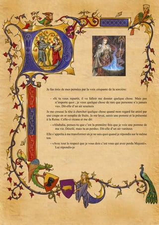 Je fus tirée de mes pensées par la voix crispante de la sorcière:
- «Si tu veux repartir, il va falloir me donner quelque chose. Mais pas
n’importe quoi ; je veux quelque chose de rare que personne n’a jamais
vu». Dit-elle d’un air sournois
Je me creusai la tête à chercher quelque chose quand mon regard fut attiré par
une coupe en or remplie de fruits. Je me levai, saisis une pomme et la présentai
à la Reine. Celle-ci ricana et me dit:
- «Ahahaha, penses-tu que c’est la première fois que je vois une pomme de
ma vie. Désolé, mais tu as perdu». Dit-elle d’un air vaniteux
Elle s’apprêta à me transformer en je ne sais quoi quand je répondis sur le même
ton.
- «Avec tout le respect que je vous dois c’est vous qui avez perdu Majesté».
Lui répondis-je

 