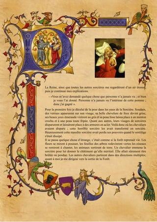 La Reine, ainsi que toutes les autres sorcières me regardèrent d’un air étonné,
puis je continuai mes explications.
- «Vous m’avez demandé quelque chose que personne n’a jamais vu ; et bien
je vous l’ai donné. Personne n’a jamais vu l’intérieur de cette pomme ;
donc j'ai gagné ».
Pour la première fois je décelai de la peur dans les yeux de la Sorcière. Soudain,
des verrues apparurent sur son visage, sa belle chevelure de feux devint grise,
ses beaux yeux émeraude virèrent au gris et sa peau lisse laissa place à un menton
crochu et à une peau toute fripée. Quant aux autres, leurs visages de sorcières
disparurent et laissèrent place à des armures en acier. Voilà donc où les chevaliers
avaient disparu ; cette horrible sorcière les avait transformé en sorcière.
Heureusement cette maudite sorcière avait perdu ses pouvoirs quand le sortilège
s'était dissipé.
Il se passa quelque chose d’étrange, c’était comme si la forêt reprenait vie. Les
fleurs se mirent à pousser, les feuilles des arbres redevinrent vertes les oiseaux
se remirent à chanter, les animaux sortirent de terre. Un chevalier emmena la
sorcière pour lui donner le châtiment qu’elle méritait. Elle allait sûrement être
brûlée ou pendue. Les autres chevaliers partirent dans des directions multiples;
quant à moi je me dirigeai vers la sortie de la Forêt.

 
