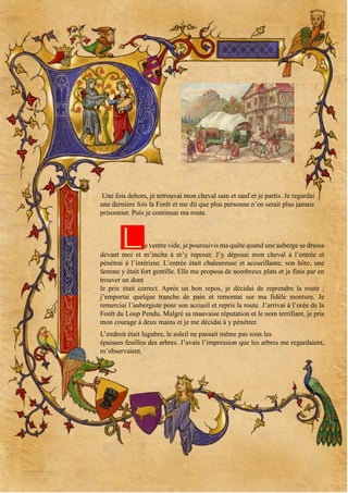 Une fois dehors, je retrouvai mon cheval sain et sauf et je partis. Je regardai
une dernière fois la Forêt et me dit que plus personne n’en serait plus jamais
prisonnier. Puis je continuai ma route.

L

e ventre vide, je poursuivis ma quête quand une auberge se dressa
devant moi et m’incita à m’y reposer. J’y déposai mon cheval à l’entrée et
pénétrai à l’intérieur. L’entrée était chaleureuse et accueillante, son hôte, une
femme y était fort gentille. Elle me proposa de nombreux plats et je finis par en
trouver un dont
le prix était correct. Après un bon repos, je décidai de reprendre la route ;
j’emportai quelque tranche de pain et remontai sur ma fidèle monture. Je
remerciai l’aubergiste pour son accueil et repris la route. J’arrivai à l’orée de la
Forêt du Loup Pendu. Malgré sa mauvaise réputation et le nom terrifiant, je pris
mon courage à deux mains et je me décidai à y pénétrer.
L’endroit était lugubre, le soleil ne passait même pas sous les
épaisses feuilles des arbres. J’avais l’impression que les arbres me regardaient,
m’observaient.

 