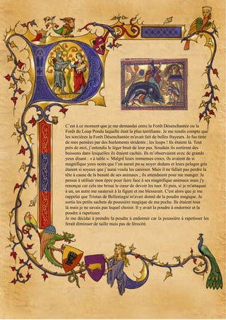 C’est à ce moment que je me demandai entre la Forêt Désenchantée ou la
Forêt du Loup Pendu laquelle était la plus terrifiante. Je me rendis compte que
les sorcières la Forêt Désenchantée m'avait fait de belles frayeurs. Je fus tirée
de mes pensées par des hurlements stridents ; les loups ! Ils étaient là. Tout
près de moi, j’entendis le léger bruit de leur pas. Soudain ils sortirent des
buissons dans lesquelles ils étaient cachés. Ils m’observaient avec de grands
yeux disant : « à table ». Malgré leurs immenses crocs, ils avaient de si
magnifique yeux noirs que l’on aurait pu se noyer dedans et leurs pelages gris
étaient si soyeux que j’aurai voulu les caresser. Mais il ne fallait pas perdre la
tête à cause de la beauté de ses animaux ; ils attendaient pour me manger. Je
pensai à utiliser mon épée pour faire face à ses magnifique animaux mais j'y
renonçai car cela me brisai le cœur de devoir les tuer. Et puis, si je m'attaquai
à un, un autre me sauterait à la figure et me blesserait. C'est alors que je me
rappelai que Tristan de Bellemagie m'avait donné de la poudre magique. Je
sortis les petits sachets de poussière magique de ma poche. Ils étaient tous
là mais je ne savais pas lequel choisir. Il y avait la poudre à endormir et la
poudre à rapetisser.
Je me décidai à prendre la poudre à endormir car la poussière à rapetisser les
ferait diminuer de taille mais pas de férocité.

 