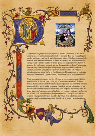 Au moment où je me décidai à prendre la poudre à endormir, je me rendis
compte que son utilisation m’échappait. Je cherchai dans ma besace le petit
papier sur lequel était inscrit les indications à suivre. Fort heureusement je le
trouvai, mais à mon étonnement la notice ne détenait pas d’information sur
cette poudre. J’arrêtai tout mouvement quand les loups se rapprochèrent et
émirent des hurlements stridents qui me déconcentrèrent. Dans l’urgence de
la situation j’improvisai et jetai une poignée de poudre à chaque loup. Et
soudain, sous mes yeux ébahis ; les loups commencèrent à reculer, ils se
dirigèrent sur un coin d’herbe et s’y allongèrent. Heureusement la potion du
magicien fonctionnait ; qu’est-ce que j’aurai fait si elle n’avait pas marché !
C’est alors que me souvins que les effets de la poussière magique n’étaient
pas illimités. Je décidai donc de ne pas m’attarder dans la Forêt de loup
Pendu. Par malchance cette forêt était connue pour ses innombrables sentiers
et ses clairières peu éclairés; bref cette Forêt était un vrai labyrinthe. Je me
risquai dans cette mystérieuse Forêt mais avec un peu d’hésitation; mais de
toute façon je n’eus pas vraiment le choix. Les rumeurs n’étaient pas fausses,
cette Forêt était immense et de plus j’étais perdue. J’essayai de m’orienter
avec un vieux parchemin que le prêtre du village m’avait offert. A mon
grand regret le celui-ci était presque illisible car le temps l’avait fait jaunir.

 