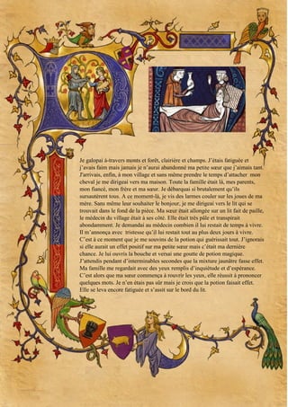 Je galopai à-travers monts et forêt, clairière et champs. J’étais fatiguée et
j’avais faim mais jamais je n’aurai abandonné ma petite sœur que j’aimais tant.
J'arrivais, enfin, à mon village et sans même prendre le temps d’attacher mon
cheval je me dirigeai vers ma maison. Toute la famille était là, mes parents,
mon fiancé, mon frère et ma sœur. Je débarquai si brutalement qu’ils
sursautèrent tous. A ce moment-là, je vis des larmes couler sur les joues de ma
mère. Sans même leur souhaiter le bonjour, je me dirigeai vers le lit qui se
trouvait dans le fond de la pièce. Ma sœur était allongée sur un lit fait de paille,
le médecin du village était à ses côté. Elle était très pâle et transpirait
abondamment. Je demandai au médecin combien il lui restait de temps à vivre.
Il m’annonça avec tristesse qu’il lui restait tout au plus deux jours à vivre.
C’est à ce moment que je me souvins de la potion qui guérissait tout. J’ignorais
si elle aurait un effet positif sur ma petite sœur mais c’était ma dernière
chance. Je lui ouvris la bouche et versai une goutte de potion magique.
J’attendis pendant d’interminables secondes que la mixture jaunâtre fasse effet.
Ma famille me regardait avec des yeux remplis d’inquiétude et d’espérance.
C’est alors que ma sœur commença à rouvrir les yeux, elle réussit à prononcer
quelques mots. Je n’en étais pas sûr mais je crois que la potion faisait effet.
Elle se leva encore fatiguée et s’assit sur le bord du lit.

 