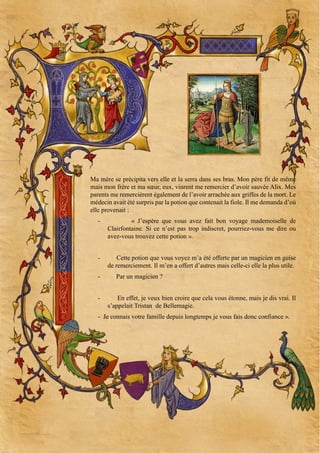 Ma mère se précipita vers elle et la serra dans ses bras. Mon père fit de même
mais mon frère et ma sœur, eux, vinrent me remercier d’avoir sauvée Alix. Mes
parents me remercièrent également de l’avoir arrachée aux griffes de la mort. Le
médecin avait été surpris par la potion que contenait la fiole. Il me demanda d’où
elle provenait :
-

« J’espère que vous avez fait bon voyage mademoiselle de
Clairfontaine. Si ce n’est pas trop indiscret, pourriez-vous me dire ou
avez-vous trouvez cette potion ».

-

Cette potion que vous voyez m’a été offerte par un magicien en guise
de remerciement. Il m’en a offert d’autres mais celle-ci elle la plus utile.

-

Par un magicien ?
En effet, je veux bien croire que cela vous étonne, mais je dis vrai. Il
s’appelait Tristan de Bellemagie.

- Je connais votre famille depuis longtemps je vous fais donc confiance ».

 