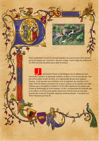 Nous continuâmes un peu de discuter quand je me souvins que le Roi désirait
que je lui ramène un « souvenir » de mon voyage. Je pris congé du médecin et
lui offris ma fiole de potion pour aider la science.

J

e chevauchai Flocon et me dirigeai vers le château de mon
souverain, Castelroi. Je demandai audience au Roi et il m’en accorda une. Une
fois arrivée dans la salle du trône, je m’agenouillai devant mon seigneur.
Ensuite, je lui racontai mes aventures avec le magicien, les sorcières et les
loups. Pour lui donner une preuve de ce que j’avançai, je lui montrai mon épée
Valencia qui avait gardé sa couleur or. Je lui offris également les potions que
Tristan de Bellemagie m’avait données. Le Roi, reconnaissant des présents que
je lui offrais, m’invita à une grande chasse aux cerfs du mois de mai dans
laquelle pas moins de 50 grands seigneurs seraient présents. J’acceptai avec
fierté l’honneur qu’il me fit.

 