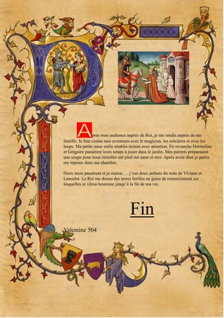 A

près mon audience auprès du Roi, je me rendis auprès de ma
famille. Je leur contai mes aventures avec le magicien, les sorcières et avec les
loups. Ma petite sœur enfin rétablie écouta avec attention. En revanche Hermeline
et Grégoire passèrent leurs temps à jouer dans le jardin. Mes parents préparaient
une soupe pour nous remettre sur pied ma sœur et moi. Après avoir dîné je partis
me reposer dans ma chambre.
Deux mois passèrent et je mariai…. j’eus deux enfants du nom de Viviane et
Lancelot. Le Roi me donna des terres fertiles en guise de remerciement sur
lesquelles je vécus heureuse jusqu’à la fin de ma vie.

Fin
Valentine 504

 