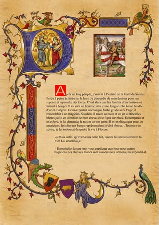 A

près un long périple, j’arrivai à l’entrée de la Forêt du Sorcier
Perdu à peine éclairée par la lune. Je descendis de mon destrier pour me
reposer et reprendre des forces. C’est alors que les feuilles d’un buisson se
mirent à bouger. Il en sorti un homme vêtu d’une longue robe bleue brodée
d’or et d’argent. Celui-ci portait une longue barbe grisée avec l’âge; il
ressemblait à un magicien. Soudain, il tendit sa main et un jet d’étincelles
bleues jaillit en direction de mon cheval et le figea sur place. Désemparée et
en colère, je lui demandai la raison de son geste. Il m’expliqua que pour les
magiciens, les chevaux blancs représentaient le côté obscur. . Toujours en
colère, je lui ordonnai de rendre la vie à Flocon:
-« Mais enfin, qu’avez-vous donc fait, rendez lui immédiatement la
vie! Lui ordonnai-je.
- Demoiselle, laissez-moi vous expliquer que pour nous autres
magiciens, les chevaux blancs sont associés aux démons, me répondit-il.

 