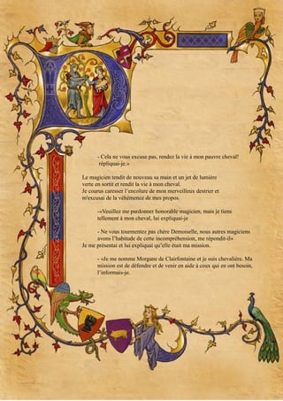 - Cela ne vous excuse pas, rendez la vie à mon pauvre cheval!
répliquai-je.»
Le magicien tendit de nouveau sa main et un jet de lumière
verte en sortit et rendit la vie à mon cheval.
Je courus caresser l’encolure de mon merveilleux destrier et
m'excusai de la véhémence de mes propos.
-«Veuillez me pardonner honorable magicien, mais je tiens
tellement à mon cheval, lui expliquai-je
- Ne vous tourmentez pas chère Demoiselle, nous autres magiciens
avons l’habitude de cette incompréhension, me répondit-il»
Je me présentai et lui expliquai qu’elle était ma mission.
- «Je me nomme Morgane de Clairfontaine et je suis chevalière. Ma
mission est de défendre et de venir en aide à ceux qui en ont besoin,
l’informais-je.

 