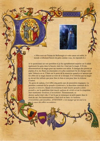 -s Mon nom est Tristan de Bellemagie et votre cause est noble; le
monde a tellement besoin de gens comme vous, lui répondit-il.»
Je le questionnai sur son quotidien et je fus agréablement surprise car il aidait
également les gens dans le besoin; mais lui c’était par la magie. Il fit des
démonstrations de magie pour me montrer son talent. Il changea des pierres en
pépites d’or, les fleurs en émeraudes et le plus surprenant fut de changer mon
épée Valencia en or. J’étais sur le point de le remercier quand je m’aperçus que
les effets de la magie étaient en train de se dissiper. Il m’informa que la magie
ne devait être utilisée que pour faire le bien et non pour faire la richesse
d’autrui.
En guise de cadeau, il m’offrit cinq petits sacs de poussières magiques. La
première contenait de la «poudre à endormir», la deuxième contenait de la
«poudre à rétrécir». Quant à la troisième il était inscrit «poudre à faire
grandir», sur la quatrième était inscrit «gâteau de vérité» et sur la cinquième
était mentionné «bonbons d’invisibilité». Étonnamment, ce
dernier sachet était vide. C’est là que je remarquai un petit papier dans le
fond du sac; fort heureusement c’était écrit en latin: les bonbons
d’invisibilité sont invisibles. ATTENTION: n’en manger qu’un seul à la
fois à cause des effets secondaires.

 
