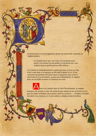 Avant de partir il m’avait également donné une petite fiole contenant un
liquide jaunâtre.
- «Ce liquide jaune que vous voyez est une potion pour
guérir, n'en donnez qu’une goutte à la personne que vous
soignée sinon la potion aura un effet néfaste.»
Je le remerciai chaleureusement et repris ma route; je jetai un coup
d’œil à mon épée et m’aperçus qu’elle était toujours en or. Je me
retournai une dernière fois pour saluer le magicien; mais celui-ci
n'était plus là. Il avait disparu, comme par enchantement. Je repartis
donc sur ma fidèle monture et continuai ma route.

A

près avoir pénétré dans la Forêt Désenchantée, je compris
pourquoi elle portait ce nom. On aurait dit que quelqu’un lui avait jeté un sort
pour la rendre terrifiante; qui d’autres à part les sorcières….. Soudain j’entendis
des petits rires sournois, je vis des ombres se déplacer dans les arbres.

 