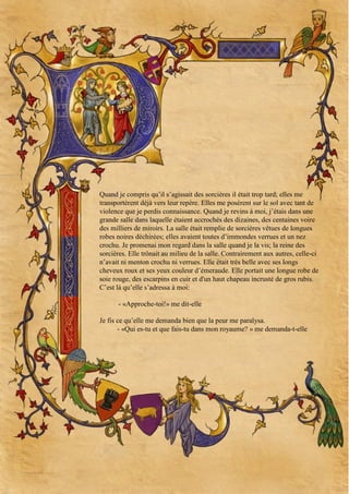 Quand je compris qu’il s’agissait des sorcières il était trop tard; elles me
transportèrent déjà vers leur repère. Elles me posèrent sur le sol avec tant de
violence que je perdis connaissance. Quand je revins à moi, j’étais dans une
grande salle dans laquelle étaient accrochés des dizaines, des centaines voire
des milliers de miroirs. La salle était remplie de sorcières vêtues de longues
robes noires déchirées; elles avaient toutes d’immondes verrues et un nez
crochu. Je promenai mon regard dans la salle quand je la vis; la reine des
sorcières. Elle trônait au milieu de la salle. Contrairement aux autres, celle-ci
n’avait ni menton crochu ni verrues. Elle était très belle avec ses longs
cheveux roux et ses yeux couleur d’émeraude. Elle portait une longue robe de
soie rouge, des escarpins en cuir et d'un haut chapeau incrusté de gros rubis.
C’est là qu’elle s’adressa à moi:
- «Approche-toi!» me dit-elle
Je fis ce qu’elle me demanda bien que la peur me paralysa.
- «Qui es-tu et que fais-tu dans mon royaume? » me demanda-t-elle

 