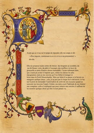 Avant que je n’eus eu le temps de répondre elle me coupa et dit:
- «Peu importe, maintenant tu es ici et tu es ma prisonnière! »
dit-elle
Elle me proposa toutes sortes de choses: des beignets au scarabée, du
jus de limace verte, du pâté à l’escargot, des muffins à la bave de
grenouille et plein d'autres choses immondes. J’avais tellement faim
que j’aurai pu avaler n’importe quoi, même les choses les plus
répugnantes; mais je me souvins qu’il ne fallait ni manger ni
boire dans la Forêt Désenchantée. Mais qu’allait-il se passer si je buvais ou
mangeais quelque chose ; cela, je ne pris pas le risque de le découvrir. Je fus
sur le point de demander l’autorisation de sortir de son royaume quand un
souvenir me traversa l’esprit. Enfant, ma mère avait l’habitude de me chanter
une comptine; celle-ci expliquait que pour vaincre une sorcière il suffisait de
lui montrer quelque chose qu’elle n’avait jamais vu.

 