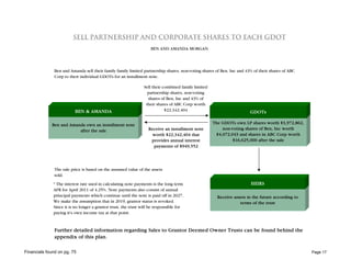 SELL PARTNERSHIP AND CORPORATE SHARES TO EACH GDOT
                                                                   BEN AND AMANDA MORGAN




               Ben and Amanda sell their family family limited partnership shares, non-voting shares of Ben, Inc and 43% of their shares of ABC
               Corp to their individual GDOTs for an installment note.

                                                                Sell their combined family limited
                                                                  partnership shares, non-voting
                                                                  shares of Ben, Inc and 43% of
                                                                 their shares of ABC Corp worth
                          BEN & AMANDA                                      $22,342,404                                GDOTs

             Ben and Amanda own an installment note                                                  The GDOTs own LP shares worth $3,972,862,
                         after the sale                           Receive an installment note            non-voting shares of Ben, Inc worth
                                                                    worth $22,342,404 that            $4,072,043 and shares in ABC Corp worth
                                                                   provides annual interest                   $16,625,000 after the sale
                                                                    payments of $949,552




               The sale price is based on the assumed value of the assets
               sold.

              * The interest rate used in calculating note payments is the long term                                    HEIRS
              AFR for April 2011 of 4.25%. Note payments also consist of annual
              principal payments which continue until the note is paid off in 2027.                    Receive assets in the future according to
              We make the assumption that in 2019, grantor status is revoked.                                     terms of the trust
              Since it is no longer a grantor trust, the trust will be responsible for
              paying it's own income tax at that point.



               Further detailed information regarding Sales to Grantor Deemed Owner Trusts can be found behind the
               appendix of this plan.

Financials found on pg. 75                                                                                                                         Page 17
 