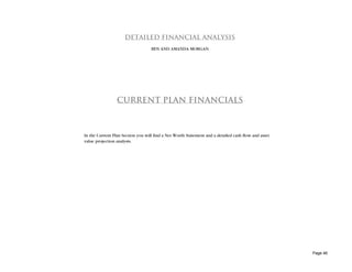 DETAILED FINANCIAL ANALYSIS
                                   BEN AND AMANDA MORGAN




                 CURRENT PLAN FINANCIALS



In the Current Plan Section you will find a Net Worth Statement and a detailed cash flow and asset
value projection analysis.




                                                                                                     Page 46
 