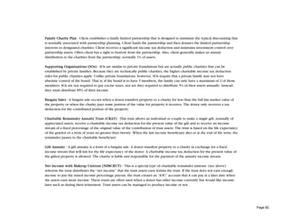 Family Charity Plan - Client establishes a family limited partnership that is designed to minimize the typical discounting that
is normally associated with partnership planning. Client funds the partnership and then donates the limited partnership
interests to designated charities. Client receives a significant income tax deduction and maintains investment control over
partnership assets. Often client has a right to borrow from the partnership. Also, client generally makes an annual
distribution to the charities from the partnership, normally 1% of assets.

Supporting Organizations (SOs) - SOs are similar to private foundations but are actually public charities that can be
established by private families. Because they are technically public charities, the higher charitable income tax deduction
rules for public charities apply. Unlike private foundations, however, SOs require that a private family may not have
absolute control of the board. That is, if the board is to have 5 members, the family can only have a maximum of 2 of those
members. SOs are not required to pay excise taxes, nor are they required to distribute 5% of their assets annually. Instead,
they must distribute 85% of their income.

Bargain Sales - A bargain sale occurs when a donor transfers property to a charity for less than the full fair market value of
the property or when the charity pays some portion of the value for property it receives. The donor only receives a tax
deduction for the contributed portion of the property.

Charitable Remainder Annuity Trust (CRAT) - This trust allows an individual or couple to make a single gift, normally of
appreciated assets, receive a charitable income tax deduction for the present value of the gift and to receive an income
stream of a fixed percentage of the original value of the contribution of trust assets. The trust is based on the life expectancy
of the grantor or a term of years no greater than twenty. When the last income beneficiary dies or at the end of the term, the
remainder passes to the charitable beneficiary.

Gift Annuity - A gift annuity is a form of a bargain sale. A donor transfers property to a charity in exchange for a fixed
income stream that will last for the life expectancy of the donor. A charitable income tax deduction for the present value of
the gifted property is allowed. The charity is liable and responsible for the payment of the annuity income stream.

Net Income with Makeup Unitrust (NIMCRUT) - This is a special type of charitable remainder unitrust (see above)
wherein the trust distributes the “net income” that the trust assets earn within the trust. If the trust does not earn enough
income to pay the stated income percentage payout, the trust creates an “IOU” account that it can pay at a later date when
the assets earn more income. These trusts are often used when a donor has other income currently but would like income
later such as during their retirement. Trust assets can be managed to produce income or not.




                                                                                                                                    Page 82
 