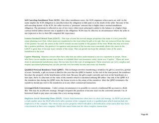 Self Canceling Installment Note (SCIN) - Like other installment notes, the SCIN originates when assets are sold. As the
name implies the SCIN obligation is cancelled when the obligation is fully paid or at the death of the seller. Because of the
self-canceling feature of the SCIN, the seller receives a “premium” amount that is higher than a normal installment
obligation. The premium is reflected in one of two ways; either more principal is added to the balance or a higher (than
current federal tables) interest rate is applied to the obligation. SCINs may be effective in circumstances where the seller is
not expected to live to their IRS computed life expectancy.

Grantor Deemed Owned Trust (GDOT) - This type of trust has several unique properties that make it a very powerful
estate planning tool. First, when assets are transferred to the trust either by gift or by sale, they are removed from the estate
of the grantor. Second, the assets in the GDOT remain income taxable to the grantor of the trust. While this may not seem
like a positive attribute, the grantor’s recognition and payment of the income taxes essentially allows the assets in the
GDOT to grow free of income taxes outside of the estate. This can greatly increase the ultimate value of the assets
transferred to the trust.

Captive Planning - Business owners often have risks that are either under-insured or are too expensive to insure. Those
who have excess taxable income may choose to establish their own insurance entity, know as a “Captive.” These are most
done in international jurisdictions since the tax laws favor this type of arrangement. These structures are very complex and
require specialized planning but can also provide very favorable income and estate tax benefits.

Qualified Personal Residence Trust (QPRT) - This technique involves transferring a residence by gift to a trust for a period
of years. Normally, a gift tax return is filed for the year that the QPRT is funded. At the end of the trust period, the residence
becomes the property of the beneficiaries of the trust. Because the gift is made currently and vests in the beneficiary at a
later date, there is a discount on the value of the transfer which is calculated utilizing IRS tables. One risk of the QPRT is if
the transferor dies during the QPRT term, the house reverts to the estate of the transferor. After the QPRT terminates, the
transferor should pay rent to the transferees as in any other commercial transaction.

Leveraged Roth Conversions - Under certain circumstances it is possible to convert a traditional IRA account to a Roth
IRA. This may be an effective strategy, though it requires the payment of income taxes on the converted amount. Use of
borrowed funds to pay taxes can make this a very strong strategy.

Employee Stock Ownership Plans (ESOP) - Closely held businesses often have no clear exit strategy. An ESOP can provide
a ready market since the ESOP effectively sells a portion of the company stock to a qualified plan which must include the
employees of the company. The owner may receive property which will allow a diversification of his assets that have been
concentrated in their own company. ESOPs take many forms and are often complex transactions.



                                                                                                                                     Page 88
 