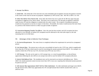 V. Income Tax Effects.

A. Initial Sale. The initial sale to the trust does not cause immediate gain recognition, because the grantor is treated
as the owner of the trust for income tax purposes. Regulation §1.1001-2(c)Ex.5; Rev. Rul. 86-13,1985-1 C.B. 184.

B. Seller Dies Before Note Paid In Full. If the seller dies before the note is paid off, the IRS may argue that gain
recognition is triggered at the client's death. The better view would seem to be that gain recognition is deferred
under Section 453 until the obligation is satisfied after the seller's death. The recipient of installment payments
would treat the payments as income in respect of decedent. Presumably, the trustee would increase the trust's basis
in a portion of the business interest to reflect any gain actually recognized.


VI. Generation-Skipping Transfer Tax Effects. Once the trust has been seeded, and GST exception has been
allocated to cover that gift, no further GST exemption need be allocated to the trust with respect to the sale
(assuming that it is for full value).


VII.   Advantages of Sale to Defective Trust Technique.

A. No Survival Requirement. The estate freeze is completed without the requirement for survival for a designated
period.

B. Low Interest Rate. The interest rate on the note can probably be based on the § 7872 rate, which is significantly
lower than the §7520 rate which must be used for structuring the annuity payments from GRATS. For example, in a
month in which the §7520 rate was 5.6%, the short term §7872 rate was 4.62%.)

C. GST Exempt. The sale can be made to a GST exempt trust, or a trust for grandchildren, so that all future
appreciation following the sale will be in an exempt trust with no need for further GST exemption allocation.

D. lnterst Only-Balloon Note. The installment note can be structured as an interest only-balloon note. With a
GRAT, the annuity payments cannot increase more than 120% in any year, requiring that substantial annuity payments
be paid in each year.

E. Gift Amount May Approximate GRAT Gift For Older Individuals. For older individuals and longer term GRATS,
the gift amount with a GRAT may approximate the 10% seed gift amount that would be needed with a sale to a
defective trust.
                                                                                                                           Page 92
 