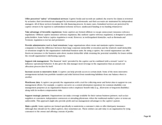 Offer perceived “safety” of formalized services: Captive books and records are audited; the reserve for claims is reviewed
by actuaries; their investments are managed by investment professionals, and their accounts are maintained by independent
managers. All of these services formalize the risk financing process. In many cases, formalized services are perceived by
captive owners to be superior to unformalized in-house services, unallocated funding or no funding whatsoever.

Take advantage of favorable regulations: Some captives are formed offshore to escape unnecessary insurance solvency
regulations. Offshore captive insurance solvency regulation, like onshore captive solvency regulation, is designed to protect
policyholders. Some believe captive regulation is weak. However, in well-regulated domiciles, such as Bermuda and
Vermont, regulation is not lax and permissive.

Provide administrative tool to fund retentions: Large organizations often create and maintain captive insurance
companies to fund the difference between their large corporate deductible or retention and the relatively small deductible
or retentions sought by the organization’s individual business units. By using a captive, the central organization can offer
fixed-cost insurance to the business units above modest deductible while retaining the potential variability for losses within
the overall organization’s risk-bearing capacity.

Support risk management: The financial “stick” provided by the captive can be combined with a reward “carrot” to
influence operational behavior. It also gives the risk manager more leverage in the organization than an annual cost
allocation process does by itself.

Increase access to innovative deals: A captive can help provide access to certain deals. Some of the more innovative
arrangements include loss portfolio transfers and relief derived from transferring liabilities from one balance sheet to
another.

Warehouse data: A captive can provide the organization with a tool for collecting more and better data to support its cost
management efforts. For example, a captive can serve as a central information repository for common disability cost
management purposes as an organization finances select employee benefit risks (e.g., short-term or long-term disability)
along with its workers compensation risks.

Support strategic partners: Organizations can make coverage available for their various business partners, such as key
suppliers or customers, independent contractors or attending physicians, when the traditional market’s price or terms are
unfavorable. This approach might also provide profit and tax management advantages to the captive’s parent.

Make a profit: Some captives are formed specifically to underwrite a customer’s risks or offer third-party insurance.
Although they should not be called captives, they sometimes are. These entities can add value to an organization by tying
customers to the owner and offering a stream of profits.

                                                                                                                                 Page 96
 